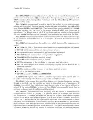 Chapter 15: Statistics 137
The /EXTRACTION subcommand is used to specify the way in which factors (components)
are extracted from the data. If PC is specified, then Principal Components Analysis is used.
If PAF is specified, then Principal Axis Factoring is used. By default Principal Components
Analysis will be used.
The /ROTATION subcommand is used to specify the method by which the extracted
solution will be rotated. Three orthogonal rotation methods are available: VARIMAX (which
is the default), EQUAMAX, and QUARTIMAX. There is one oblique rotation method, viz: PROMAX.
Optionally you may enter the power of the promax rotation k, which must be enclosed in
parentheses. The default value of k is 5. If you don’t want any rotation to be performed,
the word NOROTATE will prevent the command from performing any rotation on the data.
The /METHOD subcommand should be used to determine whether the covariance matrix
or the correlation matrix of the data is to be analysed. By default, the correlation matrix
is analysed.
The /PRINT subcommand may be used to select which features of the analysis are re-
ported:
• UNIVARIATE A table of mean values, standard deviations and total weights are printed.
• INITIAL Initial communalities and eigenvalues are printed.
• EXTRACTION Extracted communalities and eigenvalues are printed.
• ROTATION Rotated communalities and eigenvalues are printed.
• CORRELATION The correlation matrix is printed.
• COVARIANCE The covariance matrix is printed.
• DET The determinant of the correlation or covariance matrix is printed.
• KMO The Kaiser-Meyer-Olkin measure of sampling adequacy and the Bartlett test of
sphericity is printed.
• SIG The significance of the elements of correlation matrix is printed.
• ALL All of the above are printed.
• DEFAULT Identical to INITIAL and EXTRACTION.
If /PLOT=EIGEN is given, then a “Scree” plot of the eigenvalues will be printed. This can
be useful for visualizing which factors (components) should be retained.
The /FORMAT subcommand determined how data are to be displayed in loading matrices.
If SORT is specified, then the variables are sorted in descending order of significance. If
BLANK(n) is specified, then coefficients whose absolute value is less than n will not be
printed. If the keyword DEFAULT is given, or if no /FORMAT subcommand is given, then no
sorting is performed, and all coefficients will be printed.
The /CRITERIA subcommand is used to specify how the number of extracted factors
(components) are chosen. If FACTORS(n) is specified, where n is an integer, then n factors
will be extracted. Otherwise, the MINEIGEN setting will be used. MINEIGEN(l) requests
that all factors whose eigenvalues are greater than or equal to l are extracted. The default
value of l is 1. The ECONVERGE setting has effect only when iterative algorithms for factor
extraction (such as Principal Axis Factoring) are used. ECONVERGE(delta) specifies that
iteration should cease when the maximum absolute value of the communality estimate be-
tween one iteration and the previous is less than delta. The default value of delta is 0.001.
The ITERATE(m) may appear any number of times and is used for two different purposes.
 