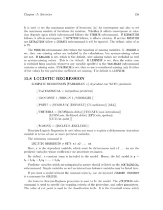 Chapter 15: Statistics 138
It is used to set the maximum number of iterations (m) for convergence and also to set
the maximum number of iterations for rotation. Whether it affects convergence or rota-
tion depends upon which subcommand follows the ITERATE subcommand. If EXTRACTION
follows, it affects convergence. If ROTATION follows, it affects rotation. If neither ROTATION
nor EXTRACTION follow a ITERATE subcommand it will be ignored. The default value of m
is 25.
The MISSING subcommand determines the handling of missing variables. If INCLUDE is
set, then user-missing values are included in the calculations, but system-missing values
are not. If EXCLUDE is set, which is the default, user-missing values are excluded as well
as system-missing values. This is the default. If LISTWISE is set, then the entire case
is excluded from analysis whenever any variable specified in the VARIABLES subcommand
contains a missing value. If PAIRWISE is set, then a case is considered missing only if either
of the values for the particular coefficient are missing. The default is LISTWISE.
15.8 LOGISTIC REGRESSION
LOGISTIC REGRESSION [VARIABLES =] dependent var WITH predictors
[/CATEGORICAL = categorical predictors]
[{/NOCONST | /ORIGIN | /NOORIGIN }]
[/PRINT = [SUMMARY] [DEFAULT] [CI(confidence)] [ALL]]
[/CRITERIA = [BCON(min delta)] [ITERATE(max interations)]
[LCON(min likelihood delta)] [EPS(min epsilon)]
[CUT(cut point)]]
[/MISSING = {INCLUDE|EXCLUDE}]
Bivariate Logistic Regression is used when you want to explain a dichotomous dependent
variable in terms of one or more predictor variables.
The minimum command is
LOGISTIC REGRESSION y WITH x1 x2 ... xn.
Here, y is the dependent variable, which must be dichotomous and x1 . . . xn are the
predictor variables whose coefficients the procedure estimates.
By default, a constant term is included in the model. Hence, the full model is y =
b0 + b1x1 + b2x2 + . . . + bnxn
Predictor variables which are categorical in nature should be listed on the /CATEGORICAL
subcommand. Simple variables as well as interactions between variables may be listed here.
If you want a model without the constant term b0, use the keyword /ORIGIN. /NOCONST
is a synonym for /ORIGIN.
An iterative Newton-Raphson procedure is used to fit the model. The /CRITERIA sub-
command is used to specify the stopping criteria of the procedure, and other parameters.
The value of cut point is used in the classification table. It is the threshold above which
 