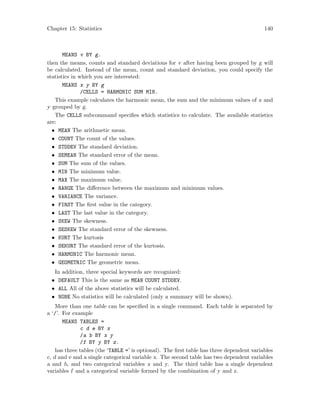 Chapter 15: Statistics 140
MEANS v BY g.
then the means, counts and standard deviations for v after having been grouped by g will
be calculated. Instead of the mean, count and standard deviation, you could specify the
statistics in which you are interested:
MEANS x y BY g
/CELLS = HARMONIC SUM MIN.
This example calculates the harmonic mean, the sum and the minimum values of x and
y grouped by g.
The CELLS subcommand specifies which statistics to calculate. The available statistics
are:
• MEAN The arithmetic mean.
• COUNT The count of the values.
• STDDEV The standard deviation.
• SEMEAN The standard error of the mean.
• SUM The sum of the values.
• MIN The minimum value.
• MAX The maximum value.
• RANGE The difference between the maximum and minimum values.
• VARIANCE The variance.
• FIRST The first value in the category.
• LAST The last value in the category.
• SKEW The skewness.
• SESKEW The standard error of the skewness.
• KURT The kurtosis
• SEKURT The standard error of the kurtosis.
• HARMONIC The harmonic mean.
• GEOMETRIC The geometric mean.
In addition, three special keywords are recognized:
• DEFAULT This is the same as MEAN COUNT STDDEV.
• ALL All of the above statistics will be calculated.
• NONE No statistics will be calculated (only a summary will be shown).
More than one table can be specified in a single command. Each table is separated by
a ‘/’. For example
MEANS TABLES =
c d e BY x
/a b BY x y
/f BY y BY z.
has three tables (the ‘TABLE =’ is optional). The first table has three dependent variables
c, d and e and a single categorical variable x. The second table has two dependent variables
a and b, and two categorical variables x and y. The third table has a single dependent
variables f and a categorical variable formed by the combination of y and z.
 