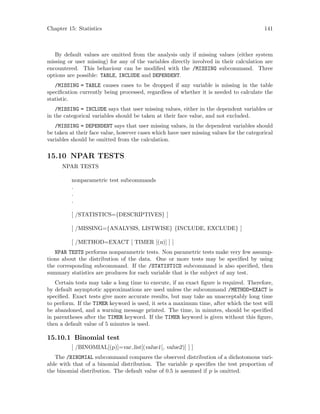 Chapter 15: Statistics 141
By default values are omitted from the analysis only if missing values (either system
missing or user missing) for any of the variables directly involved in their calculation are
encountered. This behaviour can be modified with the /MISSING subcommand. Three
options are possible: TABLE, INCLUDE and DEPENDENT.
/MISSING = TABLE causes cases to be dropped if any variable is missing in the table
specification currently being processed, regardless of whether it is needed to calculate the
statistic.
/MISSING = INCLUDE says that user missing values, either in the dependent variables or
in the categorical variables should be taken at their face value, and not excluded.
/MISSING = DEPENDENT says that user missing values, in the dependent variables should
be taken at their face value, however cases which have user missing values for the categorical
variables should be omitted from the calculation.
15.10 NPAR TESTS
NPAR TESTS
nonparametric test subcommands
.
.
.
[ /STATISTICS={DESCRIPTIVES} ]
[ /MISSING={ANALYSIS, LISTWISE} {INCLUDE, EXCLUDE} ]
[ /METHOD=EXACT [ TIMER [(n)] ] ]
NPAR TESTS performs nonparametric tests. Non parametric tests make very few assump-
tions about the distribution of the data. One or more tests may be specified by using
the corresponding subcommand. If the /STATISTICS subcommand is also specified, then
summary statistics are produces for each variable that is the subject of any test.
Certain tests may take a long time to execute, if an exact figure is required. Therefore,
by default asymptotic approximations are used unless the subcommand /METHOD=EXACT is
specified. Exact tests give more accurate results, but may take an unacceptably long time
to perform. If the TIMER keyword is used, it sets a maximum time, after which the test will
be abandoned, and a warning message printed. The time, in minutes, should be specified
in parentheses after the TIMER keyword. If the TIMER keyword is given without this figure,
then a default value of 5 minutes is used.
15.10.1 Binomial test
[ /BINOMIAL[(p)]=var list[(value1[, value2)] ] ]
The /BINOMIAL subcommand compares the observed distribution of a dichotomous vari-
able with that of a binomial distribution. The variable p specifies the test proportion of
the binomial distribution. The default value of 0.5 is assumed if p is omitted.
 