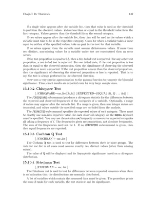 Chapter 15: Statistics 142
If a single value appears after the variable list, then that value is used as the threshold
to partition the observed values. Values less than or equal to the threshold value form the
first category. Values greater than the threshold form the second category.
If two values appear after the variable list, then they will be used as the values which a
variable must take to be in the respective category. Cases for which a variable takes a value
equal to neither of the specified values, take no part in the test for that variable.
If no values appear, then the variable must assume dichotomous values. If more than
two distinct, non-missing values for a variable under test are encountered then an error
occurs.
If the test proportion is equal to 0.5, then a two tailed test is reported. For any other test
proportion, a one tailed test is reported. For one tailed tests, if the test proportion is less
than or equal to the observed proportion, then the significance of observing the observed
proportion or more is reported. If the test proportion is more than the observed proportion,
then the significance of observing the observed proportion or less is reported. That is to
say, the test is always performed in the observed direction.
pspp uses a very precise approximation to the gamma function to compute the binomial
significance. Thus, exact results are reported even for very large sample sizes.
15.10.2 Chisquare Test
[ /CHISQUARE=var list[(lo,hi)] [/EXPECTED={EQUAL|f1, f2 . . . fn}] ]
The /CHISQUARE subcommand produces a chi-square statistic for the differences between
the expected and observed frequencies of the categories of a variable. Optionally, a range
of values may appear after the variable list. If a range is given, then non integer values are
truncated, and values outside the specified range are excluded from the analysis.
The /EXPECTED subcommand specifies the expected values of each category. There must
be exactly one non-zero expected value, for each observed category, or the EQUAL keyword
must be specified. You may use the notation n*f to specify n consecutive expected categories
all taking a frequency of f. The frequencies given are proportions, not absolute frequencies.
The sum of the frequencies need not be 1. If no /EXPECTED subcommand is given, then
then equal frequencies are expected.
15.10.3 Cochran Q Test
[ /COCHRAN = var list ]
The Cochran Q test is used to test for differences between three or more groups. The
data for var list in all cases must assume exactly two distinct values (other than missing
values).
The value of Q will be displayed and its Asymptotic significance based on a chi-square
distribution.
15.10.4 Friedman Test
[ /FRIEDMAN = var list ]
The Friedman test is used to test for differences between repeated measures when there
is no indication that the distributions are normally distributed.
A list of variables which contain the measured data must be given. The procedure prints
the sum of ranks for each variable, the test statistic and its significance.
 