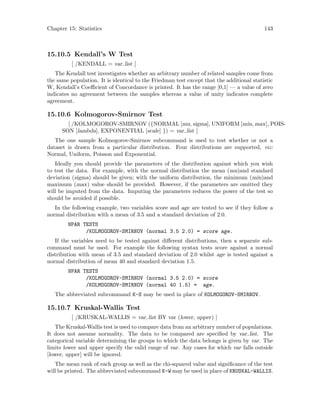 Chapter 15: Statistics 143
15.10.5 Kendall’s W Test
[ /KENDALL = var list ]
The Kendall test investigates whether an arbitrary number of related samples come from
the same population. It is identical to the Friedman test except that the additional statistic
W, Kendall’s Coefficient of Concordance is printed. It has the range [0,1] — a value of zero
indicates no agreement between the samples whereas a value of unity indicates complete
agreement.
15.10.6 Kolmogorov-Smirnov Test
[ /KOLMOGOROV-SMIRNOV ({NORMAL [mu, sigma], UNIFORM [min, max], POIS-
SON [lambda], EXPONENTIAL [scale] }) = var list ]
The one sample Kolmogorov-Smirnov subcommand is used to test whether or not a
dataset is drawn from a particular distribution. Four distributions are supported, viz:
Normal, Uniform, Poisson and Exponential.
Ideally you should provide the parameters of the distribution against which you wish
to test the data. For example, with the normal distribution the mean (mu)and standard
deviation (sigma) should be given; with the uniform distribution, the minimum (min)and
maximum (max) value should be provided. However, if the parameters are omitted they
will be imputed from the data. Imputing the parameters reduces the power of the test so
should be avoided if possible.
In the following example, two variables score and age are tested to see if they follow a
normal distribution with a mean of 3.5 and a standard deviation of 2.0.
NPAR TESTS
/KOLMOGOROV-SMIRNOV (normal 3.5 2.0) = score age.
If the variables need to be tested against different distributions, then a separate sub-
command must be used. For example the following syntax tests score against a normal
distribution with mean of 3.5 and standard deviation of 2.0 whilst age is tested against a
normal distribution of mean 40 and standard deviation 1.5.
NPAR TESTS
/KOLMOGOROV-SMIRNOV (normal 3.5 2.0) = score
/KOLMOGOROV-SMIRNOV (normal 40 1.5) = age.
The abbreviated subcommand K-S may be used in place of KOLMOGOROV-SMIRNOV.
15.10.7 Kruskal-Wallis Test
[ /KRUSKAL-WALLIS = var list BY var (lower, upper) ]
The Kruskal-Wallis test is used to compare data from an arbitrary number of populations.
It does not assume normality. The data to be compared are specified by var list. The
categorical variable determining the groups to which the data belongs is given by var. The
limits lower and upper specify the valid range of var. Any cases for which var falls outside
[lower, upper] will be ignored.
The mean rank of each group as well as the chi-squared value and significance of the test
will be printed. The abbreviated subcommand K-W may be used in place of KRUSKAL-WALLIS.
 