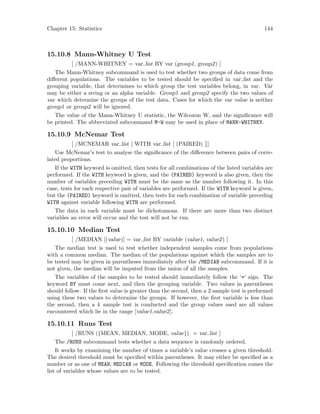 Chapter 15: Statistics 144
15.10.8 Mann-Whitney U Test
[ /MANN-WHITNEY = var list BY var (group1, group2) ]
The Mann-Whitney subcommand is used to test whether two groups of data come from
different populations. The variables to be tested should be specified in var list and the
grouping variable, that determines to which group the test variables belong, in var. Var
may be either a string or an alpha variable. Group1 and group2 specify the two values of
var which determine the groups of the test data. Cases for which the var value is neither
group1 or group2 will be ignored.
The value of the Mann-Whitney U statistic, the Wilcoxon W, and the significance will
be printed. The abbreviated subcommand M-W may be used in place of MANN-WHITNEY.
15.10.9 McNemar Test
[ /MCNEMAR var list [ WITH var list [ (PAIRED) ]]]
Use McNemar’s test to analyse the significance of the difference between pairs of corre-
lated proportions.
If the WITH keyword is omitted, then tests for all combinations of the listed variables are
performed. If the WITH keyword is given, and the (PAIRED) keyword is also given, then the
number of variables preceding WITH must be the same as the number following it. In this
case, tests for each respective pair of variables are performed. If the WITH keyword is given,
but the (PAIRED) keyword is omitted, then tests for each combination of variable preceding
WITH against variable following WITH are performed.
The data in each variable must be dichotomous. If there are more than two distinct
variables an error will occur and the test will not be run.
15.10.10 Median Test
[ /MEDIAN [(value)] = var list BY variable (value1, value2) ]
The median test is used to test whether independent samples come from populations
with a common median. The median of the populations against which the samples are to
be tested may be given in parentheses immediately after the /MEDIAN subcommand. If it is
not given, the median will be imputed from the union of all the samples.
The variables of the samples to be tested should immediately follow the ‘=’ sign. The
keyword BY must come next, and then the grouping variable. Two values in parentheses
should follow. If the first value is greater than the second, then a 2 sample test is performed
using these two values to determine the groups. If however, the first variable is less than
the second, then a k sample test is conducted and the group values used are all values
encountered which lie in the range [value1,value2].
15.10.11 Runs Test
[ /RUNS ({MEAN, MEDIAN, MODE, value}) = var list ]
The /RUNS subcommand tests whether a data sequence is randomly ordered.
It works by examining the number of times a variable’s value crosses a given threshold.
The desired threshold must be specified within parentheses. It may either be specified as a
number or as one of MEAN, MEDIAN or MODE. Following the threshold specification comes the
list of variables whose values are to be tested.
 