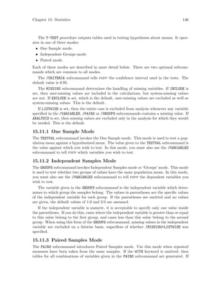 Chapter 15: Statistics 146
The T-TEST procedure outputs tables used in testing hypotheses about means. It oper-
ates in one of three modes:
• One Sample mode.
• Independent Groups mode.
• Paired mode.
Each of these modes are described in more detail below. There are two optional subcom-
mands which are common to all modes.
The /CRITERIA subcommand tells pspp the confidence interval used in the tests. The
default value is 0.95.
The MISSING subcommand determines the handling of missing variables. If INCLUDE is
set, then user-missing values are included in the calculations, but system-missing values
are not. If EXCLUDE is set, which is the default, user-missing values are excluded as well as
system-missing values. This is the default.
If LISTWISE is set, then the entire case is excluded from analysis whenever any variable
specified in the /VARIABLES, /PAIRS or /GROUPS subcommands contains a missing value. If
ANALYSIS is set, then missing values are excluded only in the analysis for which they would
be needed. This is the default.
15.11.1 One Sample Mode
The TESTVAL subcommand invokes the One Sample mode. This mode is used to test a pop-
ulation mean against a hypothesized mean. The value given to the TESTVAL subcommand is
the value against which you wish to test. In this mode, you must also use the /VARIABLES
subcommand to tell pspp which variables you wish to test.
15.11.2 Independent Samples Mode
The GROUPS subcommand invokes Independent Samples mode or ‘Groups’ mode. This mode
is used to test whether two groups of values have the same population mean. In this mode,
you must also use the /VARIABLES subcommand to tell pspp the dependent variables you
wish to test.
The variable given in the GROUPS subcommand is the independent variable which deter-
mines to which group the samples belong. The values in parentheses are the specific values
of the independent variable for each group. If the parentheses are omitted and no values
are given, the default values of 1.0 and 2.0 are assumed.
If the independent variable is numeric, it is acceptable to specify only one value inside
the parentheses. If you do this, cases where the independent variable is greater than or equal
to this value belong to the first group, and cases less than this value belong to the second
group. When using this form of the GROUPS subcommand, missing values in the independent
variable are excluded on a listwise basis, regardless of whether /MISSING=LISTWISE was
specified.
15.11.3 Paired Samples Mode
The PAIRS subcommand introduces Paired Samples mode. Use this mode when repeated
measures have been taken from the same samples. If the WITH keyword is omitted, then
tables for all combinations of variables given in the PAIRS subcommand are generated. If
 