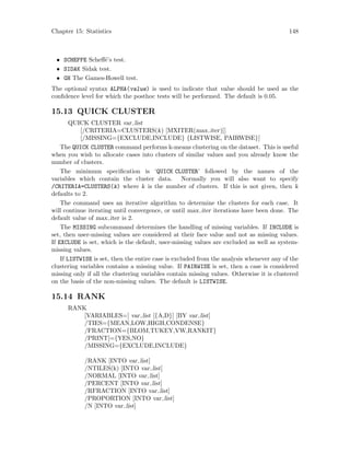 Chapter 15: Statistics 148
• SCHEFFE Scheff´e’s test.
• SIDAK Sidak test.
• GH The Games-Howell test.
The optional syntax ALPHA(value) is used to indicate that value should be used as the
confidence level for which the posthoc tests will be performed. The default is 0.05.
15.13 QUICK CLUSTER
QUICK CLUSTER var list
[/CRITERIA=CLUSTERS(k) [MXITER(max iter)]]
[/MISSING={EXCLUDE,INCLUDE} {LISTWISE, PAIRWISE}]
The QUICK CLUSTER command performs k-means clustering on the dataset. This is useful
when you wish to allocate cases into clusters of similar values and you already know the
number of clusters.
The minimum specification is ‘QUICK CLUSTER’ followed by the names of the
variables which contain the cluster data. Normally you will also want to specify
/CRITERIA=CLUSTERS(k) where k is the number of clusters. If this is not given, then k
defaults to 2.
The command uses an iterative algorithm to determine the clusters for each case. It
will continue iterating until convergence, or until max iter iterations have been done. The
default value of max iter is 2.
The MISSING subcommand determines the handling of missing variables. If INCLUDE is
set, then user-missing values are considered at their face value and not as missing values.
If EXCLUDE is set, which is the default, user-missing values are excluded as well as system-
missing values.
If LISTWISE is set, then the entire case is excluded from the analysis whenever any of the
clustering variables contains a missing value. If PAIRWISE is set, then a case is considered
missing only if all the clustering variables contain missing values. Otherwise it is clustered
on the basis of the non-missing values. The default is LISTWISE.
15.14 RANK
RANK
[VARIABLES=] var list [{A,D}] [BY var list]
/TIES={MEAN,LOW,HIGH,CONDENSE}
/FRACTION={BLOM,TUKEY,VW,RANKIT}
/PRINT[={YES,NO}
/MISSING={EXCLUDE,INCLUDE}
/RANK [INTO var list]
/NTILES(k) [INTO var list]
/NORMAL [INTO var list]
/PERCENT [INTO var list]
/RFRACTION [INTO var list]
/PROPORTION [INTO var list]
/N [INTO var list]
 