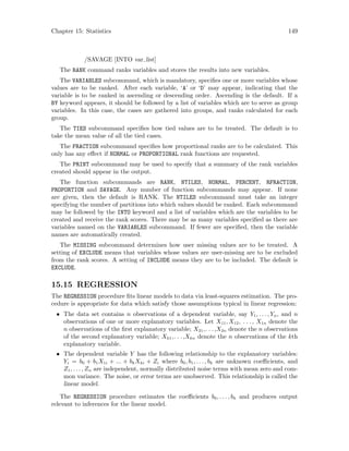 Chapter 15: Statistics 149
/SAVAGE [INTO var list]
The RANK command ranks variables and stores the results into new variables.
The VARIABLES subcommand, which is mandatory, specifies one or more variables whose
values are to be ranked. After each variable, ‘A’ or ‘D’ may appear, indicating that the
variable is to be ranked in ascending or descending order. Ascending is the default. If a
BY keyword appears, it should be followed by a list of variables which are to serve as group
variables. In this case, the cases are gathered into groups, and ranks calculated for each
group.
The TIES subcommand specifies how tied values are to be treated. The default is to
take the mean value of all the tied cases.
The FRACTION subcommand specifies how proportional ranks are to be calculated. This
only has any effect if NORMAL or PROPORTIONAL rank functions are requested.
The PRINT subcommand may be used to specify that a summary of the rank variables
created should appear in the output.
The function subcommands are RANK, NTILES, NORMAL, PERCENT, RFRACTION,
PROPORTION and SAVAGE. Any number of function subcommands may appear. If none
are given, then the default is RANK. The NTILES subcommand must take an integer
specifying the number of partitions into which values should be ranked. Each subcommand
may be followed by the INTO keyword and a list of variables which are the variables to be
created and receive the rank scores. There may be as many variables specified as there are
variables named on the VARIABLES subcommand. If fewer are specified, then the variable
names are automatically created.
The MISSING subcommand determines how user missing values are to be treated. A
setting of EXCLUDE means that variables whose values are user-missing are to be excluded
from the rank scores. A setting of INCLUDE means they are to be included. The default is
EXCLUDE.
15.15 REGRESSION
The REGRESSION procedure fits linear models to data via least-squares estimation. The pro-
cedure is appropriate for data which satisfy those assumptions typical in linear regression:
• The data set contains n observations of a dependent variable, say Y1, . . . , Yn, and n
observations of one or more explanatory variables. Let X11, X12, . . ., X1n denote the
n observations of the first explanatory variable; X21,. . .,X2n denote the n observations
of the second explanatory variable; Xk1,. . .,Xkn denote the n observations of the kth
explanatory variable.
• The dependent variable Y has the following relationship to the explanatory variables:
Yi = b0 + b1X1i + ... + bkXki + Zi where b0, b1, . . . , bk are unknown coefficients, and
Z1, . . . , Zn are independent, normally distributed noise terms with mean zero and com-
mon variance. The noise, or error terms are unobserved. This relationship is called the
linear model.
The REGRESSION procedure estimates the coefficients b0, . . . , bk and produces output
relevant to inferences for the linear model.
 