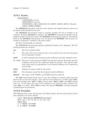 Chapter 15: Statistics 150
15.15.1 Syntax
REGRESSION
/VARIABLES=var list
/DEPENDENT=var list
/STATISTICS={ALL, DEFAULTS, R, COEFF, ANOVA, BCOV, CI[conf ]}
/SAVE={PRED, RESID}
The REGRESSION procedure reads the active dataset and outputs statistics relevant to
the linear model specified by the user.
The VARIABLES subcommand, which is required, specifies the list of variables to be
analyzed. Keyword VARIABLES is required. The DEPENDENT subcommand specifies the de-
pendent variable of the linear model. The DEPENDENT subcommand is required. All variables
listed in the VARIABLES subcommand, but not listed in the DEPENDENT subcommand, are
treated as explanatory variables in the linear model.
All other subcommands are optional:
The STATISTICS subcommand specifies additional statistics to be displayed. The fol-
lowing keywords are accepted:
ALL All of the statistics below.
R The ratio of the sums of squares due to the model to the total sums of squares
for the dependent variable.
COEFF A table containing the estimated model coefficients and their standard errors.
CI (conf) This item is only relevant if COEFF has also been selected. It specifies that the
confidence interval for the coefficients should be printed. The optional value
conf, which must be in parentheses, is the desired confidence level expressed as
a percentage.
ANOVA Analysis of variance table for the model.
BCOV The covariance matrix for the estimated model coefficients.
DEFAULT The same as if R, COEFF, and ANOVA had been selected.
The SAVE subcommand causes pspp to save the residuals or predicted values from the
fitted model to the active dataset. pspp will store the residuals in a variable called ‘RES1’
if no such variable exists, ‘RES2’ if ‘RES1’ already exists, ‘RES3’ if ‘RES1’ and ‘RES2’ already
exist, etc. It will choose the name of the variable for the predicted values similarly, but
with ‘PRED’ as a prefix. When SAVE is used, pspp ignores TEMPORARY, treating temporary
transformations as permanent.
15.15.2 Examples
The following pspp syntax will generate the default output and save the predicted values
and residuals to the active dataset.
title ’Demonstrate REGRESSION procedure’.
data list / v0 1-2 (A) v1 v2 3-22 (10).
begin data.
b 7.735648 -23.97588
b 6.142625 -19.63854
 
