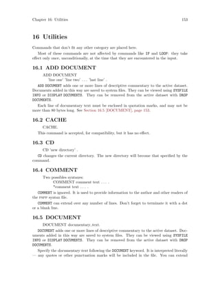 Chapter 16: Utilities 153
16 Utilities
Commands that don’t fit any other category are placed here.
Most of these commands are not affected by commands like IF and LOOP: they take
effect only once, unconditionally, at the time that they are encountered in the input.
16.1 ADD DOCUMENT
ADD DOCUMENT
’line one’ ’line two’ . . . ’last line’ .
ADD DOCUMENT adds one or more lines of descriptive commentary to the active dataset.
Documents added in this way are saved to system files. They can be viewed using SYSFILE
INFO or DISPLAY DOCUMENTS. They can be removed from the active dataset with DROP
DOCUMENTS.
Each line of documentary text must be enclosed in quotation marks, and may not be
more than 80 bytes long. See Section 16.5 [DOCUMENT], page 153.
16.2 CACHE
CACHE.
This command is accepted, for compatibility, but it has no effect.
16.3 CD
CD ’new directory’ .
CD changes the current directory. The new directory will become that specified by the
command.
16.4 COMMENT
Two possibles syntaxes:
COMMENT comment text . . . .
*comment text . . . .
COMMENT is ignored. It is used to provide information to the author and other readers of
the pspp syntax file.
COMMENT can extend over any number of lines. Don’t forget to terminate it with a dot
or a blank line.
16.5 DOCUMENT
DOCUMENT documentary text.
DOCUMENT adds one or more lines of descriptive commentary to the active dataset. Doc-
uments added in this way are saved to system files. They can be viewed using SYSFILE
INFO or DISPLAY DOCUMENTS. They can be removed from the active dataset with DROP
DOCUMENTS.
Specify the documentary text following the DOCUMENT keyword. It is interpreted literally
— any quotes or other punctuation marks will be included in the file. You can extend
 