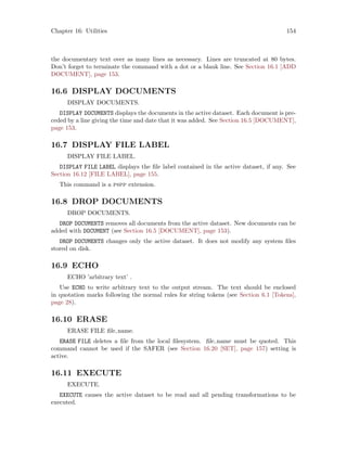 Chapter 16: Utilities 154
the documentary text over as many lines as necessary. Lines are truncated at 80 bytes.
Don’t forget to terminate the command with a dot or a blank line. See Section 16.1 [ADD
DOCUMENT], page 153.
16.6 DISPLAY DOCUMENTS
DISPLAY DOCUMENTS.
DISPLAY DOCUMENTS displays the documents in the active dataset. Each document is pre-
ceded by a line giving the time and date that it was added. See Section 16.5 [DOCUMENT],
page 153.
16.7 DISPLAY FILE LABEL
DISPLAY FILE LABEL.
DISPLAY FILE LABEL displays the file label contained in the active dataset, if any. See
Section 16.12 [FILE LABEL], page 155.
This command is a pspp extension.
16.8 DROP DOCUMENTS
DROP DOCUMENTS.
DROP DOCUMENTS removes all documents from the active dataset. New documents can be
added with DOCUMENT (see Section 16.5 [DOCUMENT], page 153).
DROP DOCUMENTS changes only the active dataset. It does not modify any system files
stored on disk.
16.9 ECHO
ECHO ’arbitrary text’ .
Use ECHO to write arbitrary text to the output stream. The text should be enclosed
in quotation marks following the normal rules for string tokens (see Section 6.1 [Tokens],
page 28).
16.10 ERASE
ERASE FILE file name.
ERASE FILE deletes a file from the local filesystem. file name must be quoted. This
command cannot be used if the SAFER (see Section 16.20 [SET], page 157) setting is
active.
16.11 EXECUTE
EXECUTE.
EXECUTE causes the active dataset to be read and all pending transformations to be
executed.
 