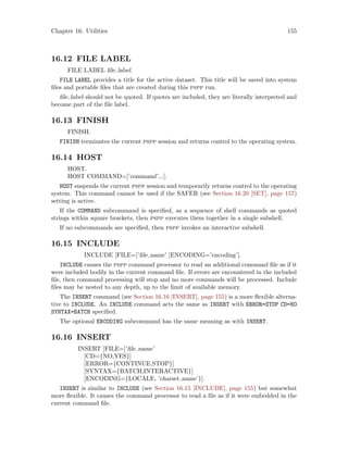 Chapter 16: Utilities 155
16.12 FILE LABEL
FILE LABEL file label.
FILE LABEL provides a title for the active dataset. This title will be saved into system
files and portable files that are created during this pspp run.
file label should not be quoted. If quotes are included, they are literally interpreted and
become part of the file label.
16.13 FINISH
FINISH.
FINISH terminates the current pspp session and returns control to the operating system.
16.14 HOST
HOST.
HOST COMMAND=[’command’...].
HOST suspends the current pspp session and temporarily returns control to the operating
system. This command cannot be used if the SAFER (see Section 16.20 [SET], page 157)
setting is active.
If the COMMAND subcommand is specified, as a sequence of shell commands as quoted
strings within square brackets, then pspp executes them together in a single subshell.
If no subcommands are specified, then pspp invokes an interactive subshell.
16.15 INCLUDE
INCLUDE [FILE=]’file name’ [ENCODING=’encoding’].
INCLUDE causes the pspp command processor to read an additional command file as if it
were included bodily in the current command file. If errors are encountered in the included
file, then command processing will stop and no more commands will be processed. Include
files may be nested to any depth, up to the limit of available memory.
The INSERT command (see Section 16.16 [INSERT], page 155) is a more flexible alterna-
tive to INCLUDE. An INCLUDE command acts the same as INSERT with ERROR=STOP CD=NO
SYNTAX=BATCH specified.
The optional ENCODING subcommand has the same meaning as with INSERT.
16.16 INSERT
INSERT [FILE=]’file name’
[CD={NO,YES}]
[ERROR={CONTINUE,STOP}]
[SYNTAX={BATCH,INTERACTIVE}]
[ENCODING={LOCALE, ’charset name’}].
INSERT is similar to INCLUDE (see Section 16.15 [INCLUDE], page 155) but somewhat
more flexible. It causes the command processor to read a file as if it were embedded in the
current command file.
 