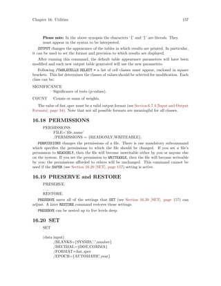 Chapter 16: Utilities 157
Please note: In the above synopsis the characters ‘[’ and ‘]’ are literals. They
must appear in the syntax to be interpreted.
OUTPUT changes the appearance of the tables in which results are printed. In particular,
it can be used to set the format and precision to which results are displayed.
After running this command, the default table appearance parameters will have been
modified and each new output table generated will use the new parameters.
Following /TABLECELLS SELECT = a list of cell classes must appear, enclosed in square
brackets. This list determines the classes of values should be selected for modification. Each
class can be:
SIGNIFICANCE
Significance of tests (p-values).
COUNT Counts or sums of weights.
The value of fmt spec must be a valid output format (see Section 6.7.4 [Input and Output
Formats], page 34). Note that not all possible formats are meaningful for all classes.
16.18 PERMISSIONS
PERMISSIONS
FILE=’file name’
/PERMISSIONS = {READONLY,WRITEABLE}.
PERMISSIONS changes the permissions of a file. There is one mandatory subcommand
which specifies the permissions to which the file should be changed. If you set a file’s
permission to READONLY, then the file will become unwritable either by you or anyone else
on the system. If you set the permission to WRITEABLE, then the file will become writeable
by you; the permissions afforded to others will be unchanged. This command cannot be
used if the SAFER (see Section 16.20 [SET], page 157) setting is active.
16.19 PRESERVE and RESTORE
PRESERVE.
. . .
RESTORE.
PRESERVE saves all of the settings that SET (see Section 16.20 [SET], page 157) can
adjust. A later RESTORE command restores those settings.
PRESERVE can be nested up to five levels deep.
16.20 SET
SET
(data input)
/BLANKS={SYSMIS,’.’,number}
/DECIMAL={DOT,COMMA}
/FORMAT=fmt spec
/EPOCH={AUTOMATIC,year}
 