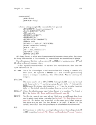 Chapter 16: Utilities 159
(miscellaneous)
/SAFER=ON
/LOCALE=’string’
(obsolete settings accepted for compatibility, but ignored)
/BOXSTRING={’xxx’,’xxxxxxxxxxx’}
/CASE={UPPER,UPLOW}
/CPI=cpi value
/HIGHRES={ON,OFF}
/HISTOGRAM=’c’
/LOWRES={AUTO,ON,OFF}
/LPI=lpi value
/MENUS={STANDARD,EXTENDED}
/MXMEMORY=max memory
/SCRIPTTAB=’c’
/TB1={’xxx’,’xxxxxxxxxxx’}
/TBFONTS=’string’
/XSORT={YES,NO}
SET allows the user to adjust several parameters relating to pspp’s execution. Since there
are many subcommands to this command, its subcommands will be examined in groups.
For subcommands that take boolean values, ON and YES are synonymous, as are OFF and
NO, when used as subcommand values.
The data input subcommands affect the way that data is read from data files. The data
input subcommands are
BLANKS This is the value assigned to an item data item that is empty or contains only
white space. An argument of SYSMIS or ’.’ will cause the system-missing
value to be assigned to null items. This is the default. Any real value may be
assigned.
DECIMAL
This value may be set to DOT or COMMA. Setting it to DOT causes the decimal
point character to be ‘.’ and the grouping character to be ‘,’. Setting it to
COMMA causes the decimal point character to be ‘,’ and the grouping character
to be ‘.’. The default value is determined from the system locale.
FORMAT Allows the default numeric input/output format to be specified. The default is
F8.2. See Section 6.7.4 [Input and Output Formats], page 34.
EPOCH Specifies the range of years used when a 2-digit year is read from a data file or
used in a date construction expression (see Section 7.7.8.4 [Date Construction],
page 54). If a 4-digit year is specified for the epoch, then 2-digit years are
interpreted starting from that year, known as the epoch. If AUTOMATIC (the
default) is specified, then the epoch begins 69 years before the current date.
RIB
pspp extension to set the byte ordering (endianness) used for reading data in IB
or PIB format (see Section 6.7.4.4 [Binary and Hexadecimal Numeric Formats],
 