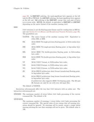 Chapter 16: Utilities 160
page 39). In MSBFIRST ordering, the most-significant byte appears at the left
end of a IB or PIB field. In LSBFIRST ordering, the least-significant byte appears
at the left end. VAX ordering is like MSBFIRST, except that each pair of bytes
is in reverse order. NATIVE, the default, is equivalent to MSBFIRST or LSBFIRST
depending on the native format of the machine running pspp.
RRB
pspp extension to set the floating-point format used for reading data in RB for-
mat (see Section 6.7.4.4 [Binary and Hexadecimal Numeric Formats], page 39).
The possibilities are:
NATIVE The native format of the machine running pspp. Equivalent to
either IDL or IDB.
ISL 32-bit IEEE 754 single-precision floating point, in little-endian byte
order.
ISB 32-bit IEEE 754 single-precision floating point, in big-endian byte
order.
IDL 64-bit IEEE 754 double-precision floating point, in little-endian
byte order.
IDB 64-bit IEEE 754 double-precision floating point, in big-endian byte
order.
VF 32-bit VAX F format, in VAX-endian byte order.
VD 64-bit VAX D format, in VAX-endian byte order.
VG 64-bit VAX G format, in VAX-endian byte order.
ZS 32-bit IBM Z architecture short format hexadecimal floating point,
in big-endian byte order.
ZL 64-bit IBM Z architecture long format hexadecimal floating point,
in big-endian byte order.
Z architecture also supports IEEE 754 floating point. The ZS and
ZL formats are only for use with very old input files.
The default is NATIVE.
Interaction subcommands affect the way that pspp interacts with an online user. The
interaction subcommands are
MXERRS The maximum number of errors before pspp halts processing of the current
command file. The default is 50.
MXWARNS
The maximum number of warnings + errors before pspp halts processing the
current command file. The special value of zero means that all warning situ-
ations should be ignored. No warnings will be issued, except a single initial
warning advising the user that warnings will not be given. The default value is
100.
 