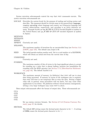 Chapter 16: Utilities 161
Syntax execution subcommands control the way that pspp commands execute. The
syntax execution subcommands are
LOCALE Overrides the system locale for the purpose of reading and writing syntax and
data files. The argument should be a locale name in the general form language_
country.encoding, where language and country are 2-character language and
country abbreviations, respectively, and encoding is an IANA character set
name. Example locales are en_US.UTF-8 (UTF-8 encoded English as spoken in
the United States) and ja_JP.EUC-JP (EUC-JP encoded Japanese as spoken
in Japan).
MEXPAND
MITERATE
MNEST
MPRINT Currently not used.
MXLOOPS
The maximum number of iterations for an uncontrolled loop (see Section 14.4
[LOOP], page 125). The default max loops is 40.
SEED The initial pseudo-random number seed. Set to a real number or to RANDOM,
which will obtain an initial seed from the current time of day.
UNDEFINED
Currently not used.
FUZZBITS
The maximum number of bits of errors in the least-significant places to accept
for rounding up a value that is almost halfway between two possibilities for
rounding with the RND operator (see Section 7.7.2 [Miscellaneous Mathemat-
ics], page 48). The default fuzzbits is 6.
WORKSPACE
The maximum amount of memory (in kilobytes) that pspp will use to store
data being processed. If memory in excess of the workspace size is required,
then pspp will start to use temporary files to store the data. Setting a higher
value will, in general, mean procedures will run faster, but may cause other
applications to run slower. On platforms without virtual memory management,
setting a very large workspace may cause pspp to abort.
Data output subcommands affect the format of output data. These subcommands are
CCA
CCB
CCC
CCD
CCE
Set up custom currency formats. See Section 6.7.4.2 [Custom Currency For-
mats], page 37, for details.
DECIMAL
The default DOT setting causes the decimal point character to be ‘.’. A setting
of COMMA causes the decimal point character to be ‘,’.
 