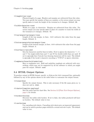 Chapter 3: Invoking pspp 9
-O length=line-count
Physical length of a page. Headers and margins are subtracted from this value.
You may specify the number of lines as a number, or for screen output you may
specify auto to track the height of the terminal as it changes. Default: 66.
-O width=character-count
Width of a page, in characters. Margins are subtracted from this value. For
screen output you may specify auto in place of a number to track the width of
the terminal as it changes. Default: 79.
-O top-margin=top-margin-lines
Length of the top margin, in lines. pspp subtracts this value from the page
length. Default: 0.
-O bottom-margin=bottom-margin-lines
Length of the bottom margin, in lines. pspp subtracts this value from the page
length. Default: 0.
-O box={ascii|unicode}
Sets the characters used for lines in tables. If set to ascii the characters ‘-’, ‘|’,
and ‘+’ for single-width lines and ‘=’ and ‘#’ for double-width lines are used. If
set to unicode then Unicode box drawing characters will be used. The default
is unicode if the locale’s character encoding is "UTF-8" or ascii otherwise.
-O emphasis={none|bold|underline}
How to emphasize text. Bold and underline emphasis are achieved with over-
striking, which may not be supported by all the software to which you might
pass the output. Default: none.
3.4 HTML Output Options
To produce output in HTML format, specify -o file on the pspp command line, optionally
followed by any of the options shown in the table below to customize the output format.
-O format=html
Specify the output format. This is only necessary if the file name given on -o
does not end in .html.
-O charts={template.png|none}
Sets the name used for chart files. See Section 3.3 [Plain Text Output Options],
page 8, for details.
-O borders=boolean
Decorate the tables with borders. If set to false, the tables produced will have
no borders. The default value is true.
-O css=boolean
Use cascading style sheets. Cascading style sheets give an improved appearance
and can be used to produce pages which fit a certain web site’s style. The default
value is true.
 