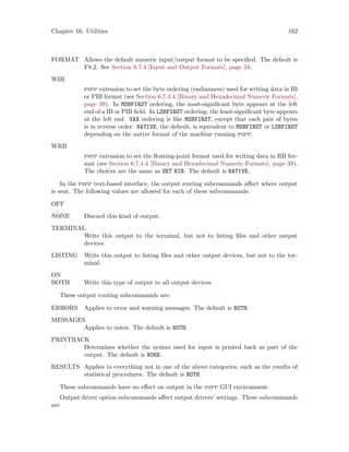 Chapter 16: Utilities 162
FORMAT Allows the default numeric input/output format to be specified. The default is
F8.2. See Section 6.7.4 [Input and Output Formats], page 34.
WIB
pspp extension to set the byte ordering (endianness) used for writing data in IB
or PIB format (see Section 6.7.4.4 [Binary and Hexadecimal Numeric Formats],
page 39). In MSBFIRST ordering, the most-significant byte appears at the left
end of a IB or PIB field. In LSBFIRST ordering, the least-significant byte appears
at the left end. VAX ordering is like MSBFIRST, except that each pair of bytes
is in reverse order. NATIVE, the default, is equivalent to MSBFIRST or LSBFIRST
depending on the native format of the machine running pspp.
WRB
pspp extension to set the floating-point format used for writing data in RB for-
mat (see Section 6.7.4.4 [Binary and Hexadecimal Numeric Formats], page 39).
The choices are the same as SET RIB. The default is NATIVE.
In the pspp text-based interface, the output routing subcommands affect where output
is sent. The following values are allowed for each of these subcommands:
OFF
NONE Discard this kind of output.
TERMINAL
Write this output to the terminal, but not to listing files and other output
devices.
LISTING Write this output to listing files and other output devices, but not to the ter-
minal.
ON
BOTH Write this type of output to all output devices.
These output routing subcommands are:
ERRORS Applies to error and warning messages. The default is BOTH.
MESSAGES
Applies to notes. The default is BOTH.
PRINTBACK
Determines whether the syntax used for input is printed back as part of the
output. The default is NONE.
RESULTS Applies to everything not in one of the above categories, such as the results of
statistical procedures. The default is BOTH.
These subcommands have no effect on output in the pspp GUI environment.
Output driver option subcommands affect output drivers’ settings. These subcommands
are
 