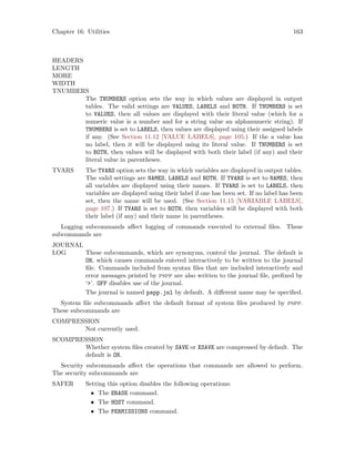 Chapter 16: Utilities 163
HEADERS
LENGTH
MORE
WIDTH
TNUMBERS
The TNUMBERS option sets the way in which values are displayed in output
tables. The valid settings are VALUES, LABELS and BOTH. If TNUMBERS is set
to VALUES, then all values are displayed with their literal value (which for a
numeric value is a number and for a string value an alphanumeric string). If
TNUMBERS is set to LABELS, then values are displayed using their assigned labels
if any. (See Section 11.12 [VALUE LABELS], page 105.) If the a value has
no label, then it will be displayed using its literal value. If TNUMBERS is set
to BOTH, then values will be displayed with both their label (if any) and their
literal value in parentheses.
TVARS The TVARS option sets the way in which variables are displayed in output tables.
The valid settings are NAMES, LABELS and BOTH. If TVARS is set to NAMES, then
all variables are displayed using their names. If TVARS is set to LABELS, then
variables are displayed using their label if one has been set. If no label has been
set, then the name will be used. (See Section 11.15 [VARIABLE LABELS],
page 107.) If TVARS is set to BOTH, then variables will be displayed with both
their label (if any) and their name in parentheses.
Logging subcommands affect logging of commands executed to external files. These
subcommands are
JOURNAL
LOG These subcommands, which are synonyms, control the journal. The default is
ON, which causes commands entered interactively to be written to the journal
file. Commands included from syntax files that are included interactively and
error messages printed by pspp are also written to the journal file, prefixed by
‘’. OFF disables use of the journal.
The journal is named pspp.jnl by default. A different name may be specified.
System file subcommands affect the default format of system files produced by pspp.
These subcommands are
COMPRESSION
Not currently used.
SCOMPRESSION
Whether system files created by SAVE or XSAVE are compressed by default. The
default is ON.
Security subcommands affect the operations that commands are allowed to perform.
The security subcommands are
SAFER Setting this option disables the following operations:
• The ERASE command.
• The HOST command.
• The PERMISSIONS command.
 