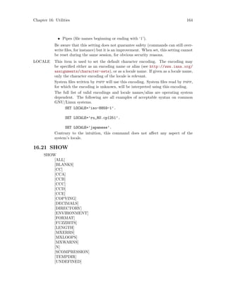 Chapter 16: Utilities 164
• Pipes (file names beginning or ending with ‘|’).
Be aware that this setting does not guarantee safety (commands can still over-
write files, for instance) but it is an improvement. When set, this setting cannot
be reset during the same session, for obvious security reasons.
LOCALE This item is used to set the default character encoding. The encoding may
be specified either as an encoding name or alias (see http://www.iana.org/
assignments/character-sets), or as a locale name. If given as a locale name,
only the character encoding of the locale is relevant.
System files written by pspp will use this encoding. System files read by pspp,
for which the encoding is unknown, will be interpreted using this encoding.
The full list of valid encodings and locale names/alias are operating system
dependent. The following are all examples of acceptable syntax on common
GNU/Linux systems.
SET LOCALE=’iso-8859-1’.
SET LOCALE=’ru_RU.cp1251’.
SET LOCALE=’japanese’.
Contrary to the intuition, this command does not affect any aspect of the
system’s locale.
16.21 SHOW
SHOW
[ALL]
[BLANKS]
[CC]
[CCA]
[CCB]
[CCC]
[CCD]
[CCE]
[COPYING]
[DECIMALS]
[DIRECTORY]
[ENVIRONMENT]
[FORMAT]
[FUZZBITS]
[LENGTH]
[MXERRS]
[MXLOOPS]
[MXWARNS]
[N]
[SCOMPRESSION]
[TEMPDIR]
[UNDEFINED]
 