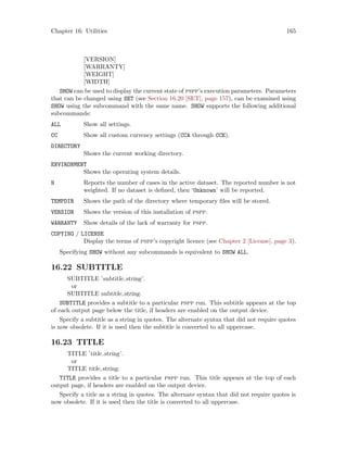 Chapter 16: Utilities 165
[VERSION]
[WARRANTY]
[WEIGHT]
[WIDTH]
SHOW can be used to display the current state of pspp’s execution parameters. Parameters
that can be changed using SET (see Section 16.20 [SET], page 157), can be examined using
SHOW using the subcommand with the same name. SHOW supports the following additional
subcommands:
ALL Show all settings.
CC Show all custom currency settings (CCA through CCE).
DIRECTORY
Shows the current working directory.
ENVIRONMENT
Shows the operating system details.
N Reports the number of cases in the active dataset. The reported number is not
weighted. If no dataset is defined, then ‘Unknown’ will be reported.
TEMPDIR Shows the path of the directory where temporary files will be stored.
VERSION Shows the version of this installation of pspp.
WARRANTY Show details of the lack of warranty for pspp.
COPYING / LICENSE
Display the terms of pspp’s copyright licence (see Chapter 2 [License], page 3).
Specifying SHOW without any subcommands is equivalent to SHOW ALL.
16.22 SUBTITLE
SUBTITLE ’subtitle string’.
or
SUBTITLE subtitle string.
SUBTITLE provides a subtitle to a particular pspp run. This subtitle appears at the top
of each output page below the title, if headers are enabled on the output device.
Specify a subtitle as a string in quotes. The alternate syntax that did not require quotes
is now obsolete. If it is used then the subtitle is converted to all uppercase.
16.23 TITLE
TITLE ’title string’.
or
TITLE title string.
TITLE provides a title to a particular pspp run. This title appears at the top of each
output page, if headers are enabled on the output device.
Specify a title as a string in quotes. The alternate syntax that did not require quotes is
now obsolete. If it is used then the title is converted to all uppercase.
 