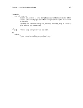 Chapter 17: Invoking pspp-convert 167
-p password
--password=password
Specifies the password to use to decrypt an encrypted SPSS system file. If this
option is not specified, pspp-convert will prompt interactively for the password
as necessary.
Be aware that command-line options, including passwords, may be visible to
other users on multiuser systems.
-h
--help Prints a usage message on stdout and exits.
-v
--version
Prints version information on stdout and exits.
 