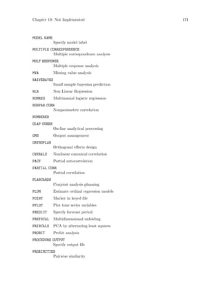 Chapter 19: Not Implemented 171
MODEL NAME
Specify model label
MULTIPLE CORRESPONDENCE
Multiple correspondence analysis
MULT RESPONSE
Multiple response analysis
MVA Missing value analysis
NAIVEBAYES
Small sample bayesian prediction
NLR Non Linear Regression
NOMREG Multinomial logistic regression
NONPAR CORR
Nonparametric correlation
NUMBERED
OLAP CUBES
On-line analytical processing
OMS Output management
ORTHOPLAN
Orthogonal effects design
OVERALS Nonlinear canonical correlation
PACF Partial autocorrelation
PARTIAL CORR
Partial correlation
PLANCARDS
Conjoint analysis planning
PLUM Estimate ordinal regression models
POINT Marker in keyed file
PPLOT Plot time series variables
PREDICT Specify forecast period
PREFSCAL Multidimensional unfolding
PRINCALS PCA by alternating least squares
PROBIT Probit analysis
PROCEDURE OUTPUT
Specify output file
PROXIMITIES
Pairwise similarity
 