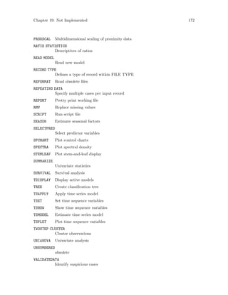 Chapter 19: Not Implemented 172
PROXSCAL Multidimensional scaling of proximity data
RATIO STATISTICS
Descriptives of ratios
READ MODEL
Read new model
RECORD TYPE
Defines a type of record within FILE TYPE
REFORMAT Read obsolete files
REPEATING DATA
Specify multiple cases per input record
REPORT Pretty print working file
RMV Replace missing values
SCRIPT Run script file
SEASON Estimate seasonal factors
SELECTPRED
Select predictor variables
SPCHART Plot control charts
SPECTRA Plot spectral density
STEMLEAF Plot stem-and-leaf display
SUMMARIZE
Univariate statistics
SURVIVAL Survival analysis
TDISPLAY Display active models
TREE Create classification tree
TSAPPLY Apply time series model
TSET Set time sequence variables
TSHOW Show time sequence variables
TSMODEL Estimate time series model
TSPLOT Plot time sequence variables
TWOSTEP CLUSTER
Cluster observations
UNIANOVA Univariate analysis
UNNUMBERED
obsolete
VALIDATEDATA
Identify suspicious cases
 