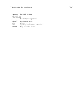 Chapter 19: Not Implemented 173
VARCOMP Estimate variance
VARSTOCASES
Restructure complex data
VERIFY Report time series
WLS Weighted least squares regression
XGRAPH High resolution charts
 