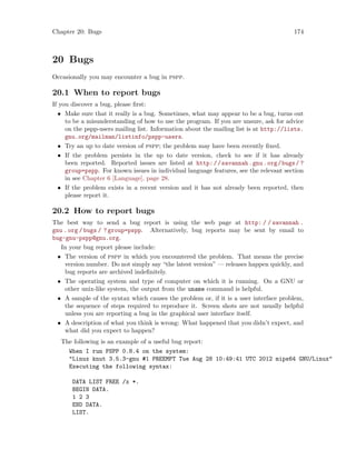 Chapter 20: Bugs 174
20 Bugs
Occasionally you may encounter a bug in pspp.
20.1 When to report bugs
If you discover a bug, please first:
• Make sure that it really is a bug. Sometimes, what may appear to be a bug, turns out
to be a misunderstanding of how to use the program. If you are unsure, ask for advice
on the pspp-users mailing list. Information about the mailing list is at http://lists.
gnu.org/mailman/listinfo/pspp-users.
• Try an up to date version of pspp; the problem may have been recently fixed.
• If the problem persists in the up to date version, check to see if it has already
been reported. Reported issues are listed at http://savannah.gnu.org/bugs/ ?
group=pspp. For known issues in individual language features, see the relevant section
in see Chapter 6 [Language], page 28.
• If the problem exists in a recent version and it has not already been reported, then
please report it.
20.2 How to report bugs
The best way to send a bug report is using the web page at http: / / savannah .
gnu . org / bugs / ? group=pspp. Alternatively, bug reports may be sent by email to
bug-gnu-pspp@gnu.org.
In your bug report please include:
• The version of pspp in which you encountered the problem. That means the precise
version number. Do not simply say “the latest version” — releases happen quickly, and
bug reports are archived indefinitely.
• The operating system and type of computer on which it is running. On a GNU or
other unix-like system, the output from the uname command is helpful.
• A sample of the syntax which causes the problem or, if it is a user interface problem,
the sequence of steps required to reproduce it. Screen shots are not usually helpful
unless you are reporting a bug in the graphical user interface itself.
• A description of what you think is wrong: What happened that you didn’t expect, and
what did you expect to happen?
The following is an example of a useful bug report:
When I run PSPP 0.8.4 on the system:
Linux knut 3.5.3-gnu #1 PREEMPT Tue Aug 28 10:49:41 UTC 2012 mips64 GNU/Linux
Executing the following syntax:
DATA LIST FREE /x *.
BEGIN DATA.
1 2 3
END DATA.
LIST.
 