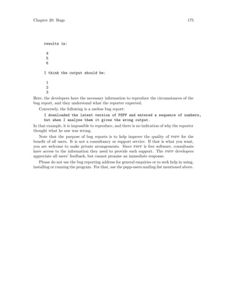 Chapter 20: Bugs 175
results in:
4
5
6
I think the output should be:
1
2
3
Here, the developers have the necessary information to reproduce the circumstances of the
bug report, and they understand what the reporter expected.
Conversely, the following is a useless bug report:
I downloaded the latest version of PSPP and entered a sequence of numbers,
but when I analyse them it gives the wrong output.
In that example, it is impossible to reproduce, and there is no indication of why the reporter
thought what he saw was wrong.
Note that the purpose of bug reports is to help improve the quality of pspp for the
benefit of all users. It is not a consultancy or support service. If that is what you want,
you are welcome to make private arrangements. Since pspp is free software, consultants
have access to the information they need to provide such support. The pspp developers
appreciate all users’ feedback, but cannot promise an immediate response.
Please do not use the bug reporting address for general enquiries or to seek help in using,
installing or running the program. For that, use the pspp-users mailing list mentioned above.
 