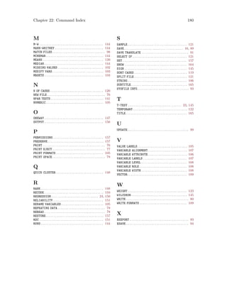 Chapter 22: Command Index 180
M
M-W . . . . . . . . . . . . . . . . . . . . . . . . . . . . . . . . . . . . . . . . . . 144
MANN-WHITNEY . . . . . . . . . . . . . . . . . . . . . . . . . . . . . . . . 144
MATCH FILES . . . . . . . . . . . . . . . . . . . . . . . . . . . . . . . . . . . 98
MCNEMAR . . . . . . . . . . . . . . . . . . . . . . . . . . . . . . . . . . . . . . 144
MEANS . . . . . . . . . . . . . . . . . . . . . . . . . . . . . . . . . . . . . . . . 139
MEDIAN . . . . . . . . . . . . . . . . . . . . . . . . . . . . . . . . . . . . . . . 144
MISSING VALUES . . . . . . . . . . . . . . . . . . . . . . . . . . . . . . 102
MODIFY VARS. . . . . . . . . . . . . . . . . . . . . . . . . . . . . . . . . . 103
MRSETS . . . . . . . . . . . . . . . . . . . . . . . . . . . . . . . . . . . . . . . 103
N
N OF CASES . . . . . . . . . . . . . . . . . . . . . . . . . . . . . . . . . . . 120
NEW FILE . . . . . . . . . . . . . . . . . . . . . . . . . . . . . . . . . . . . . . 76
NPAR TESTS . . . . . . . . . . . . . . . . . . . . . . . . . . . . . . . . . . . 141
NUMERIC . . . . . . . . . . . . . . . . . . . . . . . . . . . . . . . . . . . . . . 105
O
ONEWAY . . . . . . . . . . . . . . . . . . . . . . . . . . . . . . . . . . . . . . . 147
OUTPUT . . . . . . . . . . . . . . . . . . . . . . . . . . . . . . . . . . . . . . . 156
P
PERMISSIONS . . . . . . . . . . . . . . . . . . . . . . . . . . . . . . . . . 157
PRESERVE. . . . . . . . . . . . . . . . . . . . . . . . . . . . . . . . . . . . . 157
PRINT . . . . . . . . . . . . . . . . . . . . . . . . . . . . . . . . . . . . . . . . . 76
PRINT EJECT . . . . . . . . . . . . . . . . . . . . . . . . . . . . . . . . . . . 77
PRINT FORMATS . . . . . . . . . . . . . . . . . . . . . . . . . . . . . . . 105
PRINT SPACE . . . . . . . . . . . . . . . . . . . . . . . . . . . . . . . . . . . 78
Q
QUICK CLUSTER . . . . . . . . . . . . . . . . . . . . . . . . . . . . . . . 148
R
RANK . . . . . . . . . . . . . . . . . . . . . . . . . . . . . . . . . . . . . . . . . 148
RECODE . . . . . . . . . . . . . . . . . . . . . . . . . . . . . . . . . . . . . . . 116
REGRESSION . . . . . . . . . . . . . . . . . . . . . . . . . . . . . . . 24, 150
RELIABILITY . . . . . . . . . . . . . . . . . . . . . . . . . . . . . . . . . 151
RENAME VARIABLES . . . . . . . . . . . . . . . . . . . . . . . . . . . . 105
REPEATING DATA . . . . . . . . . . . . . . . . . . . . . . . . . . . . . . . 78
REREAD . . . . . . . . . . . . . . . . . . . . . . . . . . . . . . . . . . . . . . . . 78
RESTORE . . . . . . . . . . . . . . . . . . . . . . . . . . . . . . . . . . . . . . 157
ROC . . . . . . . . . . . . . . . . . . . . . . . . . . . . . . . . . . . . . . . . . . 151
RUNS . . . . . . . . . . . . . . . . . . . . . . . . . . . . . . . . . . . . . . . . . 144
S
SAMPLE . . . . . . . . . . . . . . . . . . . . . . . . . . . . . . . . . . . . . . . 121
SAVE . . . . . . . . . . . . . . . . . . . . . . . . . . . . . . . . . . . . . . . 16, 89
SAVE TRANSLATE . . . . . . . . . . . . . . . . . . . . . . . . . . . . . . . 91
SELECT IF . . . . . . . . . . . . . . . . . . . . . . . . . . . . . . . . . . . . 121
SET . . . . . . . . . . . . . . . . . . . . . . . . . . . . . . . . . . . . . . . . . . 157
SHOW . . . . . . . . . . . . . . . . . . . . . . . . . . . . . . . . . . . . . . . . . 164
SIGN . . . . . . . . . . . . . . . . . . . . . . . . . . . . . . . . . . . . . . . . . 145
SORT CASES . . . . . . . . . . . . . . . . . . . . . . . . . . . . . . . . . . . 119
SPLIT FILE . . . . . . . . . . . . . . . . . . . . . . . . . . . . . . . . . . . 121
STRING . . . . . . . . . . . . . . . . . . . . . . . . . . . . . . . . . . . . . . . 106
SUBTITLE. . . . . . . . . . . . . . . . . . . . . . . . . . . . . . . . . . . . . 165
SYSFILE INFO. . . . . . . . . . . . . . . . . . . . . . . . . . . . . . . . . . 93
T
T-TEST . . . . . . . . . . . . . . . . . . . . . . . . . . . . . . . . . . . 23, 145
TEMPORARY. . . . . . . . . . . . . . . . . . . . . . . . . . . . . . . . . . . . 122
TITLE . . . . . . . . . . . . . . . . . . . . . . . . . . . . . . . . . . . . . . . . 165
U
UPDATE . . . . . . . . . . . . . . . . . . . . . . . . . . . . . . . . . . . . . . . . 99
V
VALUE LABELS. . . . . . . . . . . . . . . . . . . . . . . . . . . . . . . . . 105
VARIABLE ALIGNMENT. . . . . . . . . . . . . . . . . . . . . . . . . . 107
VARIABLE ATTRIBUTE. . . . . . . . . . . . . . . . . . . . . . . . . . 106
VARIABLE LABELS . . . . . . . . . . . . . . . . . . . . . . . . . . . . . 107
VARIABLE LEVEL . . . . . . . . . . . . . . . . . . . . . . . . . . . . . . 108
VARIABLE ROLE . . . . . . . . . . . . . . . . . . . . . . . . . . . . . . . 108
VARIABLE WIDTH . . . . . . . . . . . . . . . . . . . . . . . . . . . . . . 108
VECTOR . . . . . . . . . . . . . . . . . . . . . . . . . . . . . . . . . . . . . . . 109
W
WEIGHT . . . . . . . . . . . . . . . . . . . . . . . . . . . . . . . . . . . . . . . 123
WILCOXON. . . . . . . . . . . . . . . . . . . . . . . . . . . . . . . . . . . . . 145
WRITE . . . . . . . . . . . . . . . . . . . . . . . . . . . . . . . . . . . . . . . . . 80
WRITE FORMATS . . . . . . . . . . . . . . . . . . . . . . . . . . . . . . . 109
X
XEXPORT . . . . . . . . . . . . . . . . . . . . . . . . . . . . . . . . . . . . . . . 93
XSAVE . . . . . . . . . . . . . . . . . . . . . . . . . . . . . . . . . . . . . . . . . 94
 