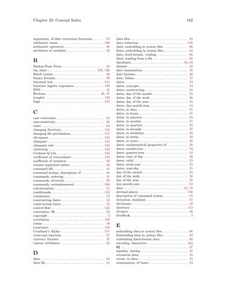 Chapter 23: Concept Index 182
arguments, of date extraction functions . . . . . . . . 55
arithmetic mean . . . . . . . . . . . . . . . . . . . . . . . . . . . . . . 140
arithmetic operators . . . . . . . . . . . . . . . . . . . . . . . . . . . 46
attributes of variables. . . . . . . . . . . . . . . . . . . . . . . . . . 32
B
Backus-Naur Form . . . . . . . . . . . . . . . . . . . . . . . . . . . . 45
bar chart . . . . . . . . . . . . . . . . . . . . . . . . . . . . . . . . 129, 136
Batch syntax . . . . . . . . . . . . . . . . . . . . . . . . . . . . . . . . . . 30
binary formats. . . . . . . . . . . . . . . . . . . . . . . . . . . . . . . . . 39
binomial test . . . . . . . . . . . . . . . . . . . . . . . . . . . . . . . . . 141
bivariate logistic regression . . . . . . . . . . . . . . . . . . . 138
BNF . . . . . . . . . . . . . . . . . . . . . . . . . . . . . . . . . . . . . . . . . . 45
Boolean. . . . . . . . . . . . . . . . . . . . . . . . . . . . . . . . . . . . 46, 47
boxplot . . . . . . . . . . . . . . . . . . . . . . . . . . . . . . . . . . . . . . 130
bugs . . . . . . . . . . . . . . . . . . . . . . . . . . . . . . . . . . . . . . . . . 174
C
case conversion . . . . . . . . . . . . . . . . . . . . . . . . . . . . . . . . 53
case-sensitivity . . . . . . . . . . . . . . . . . . . . . . . . . . . . . . . . 28
cases . . . . . . . . . . . . . . . . . . . . . . . . . . . . . . . . . . . . . . . . . . 64
changing directory. . . . . . . . . . . . . . . . . . . . . . . . . . . . 153
changing file permissions. . . . . . . . . . . . . . . . . . . . . . 157
chi-square . . . . . . . . . . . . . . . . . . . . . . . . . . . . . . . . . . . . 135
chisquare. . . . . . . . . . . . . . . . . . . . . . . . . . . . . . . . . . . . . 135
chisquare test . . . . . . . . . . . . . . . . . . . . . . . . . . . . . . . . 142
clustering . . . . . . . . . . . . . . . . . . . . . . . . . . . . . . . . . . . . 148
Cochran Q test. . . . . . . . . . . . . . . . . . . . . . . . . . . . . . . 142
coefficient of concordance . . . . . . . . . . . . . . . . . . . . . 143
coefficient of variation . . . . . . . . . . . . . . . . . . . . . . . . . 50
comma separated values . . . . . . . . . . . . . . . . . . . . . . . 16
command file . . . . . . . . . . . . . . . . . . . . . . . . . . . . . . . . . . 44
command syntax, description of. . . . . . . . . . . . . . . . 45
commands, ordering . . . . . . . . . . . . . . . . . . . . . . . . . . . 31
commands, structure . . . . . . . . . . . . . . . . . . . . . . . . . . 29
commands, unimplemented . . . . . . . . . . . . . . . . . . . 169
concatenation . . . . . . . . . . . . . . . . . . . . . . . . . . . . . . . . . 51
conditionals . . . . . . . . . . . . . . . . . . . . . . . . . . . . . . . . . . 124
consistency . . . . . . . . . . . . . . . . . . . . . . . . . . . . . . . . . . . . 19
constructing dates . . . . . . . . . . . . . . . . . . . . . . . . . . . . . 54
constructing times . . . . . . . . . . . . . . . . . . . . . . . . . . . . . 53
control flow . . . . . . . . . . . . . . . . . . . . . . . . . . . . . . . . . . 124
convention, TO . . . . . . . . . . . . . . . . . . . . . . . . . . . . . . . . . 34
copyright . . . . . . . . . . . . . . . . . . . . . . . . . . . . . . . . . . . . . . . 3
correlation . . . . . . . . . . . . . . . . . . . . . . . . . . . . . . . . . . . 133
cosine . . . . . . . . . . . . . . . . . . . . . . . . . . . . . . . . . . . . . . . . . 49
covariance . . . . . . . . . . . . . . . . . . . . . . . . . . . . . . . . . . . . 133
Cronbach’s Alpha . . . . . . . . . . . . . . . . . . . . . . . . . . . . 151
cross-case function. . . . . . . . . . . . . . . . . . . . . . . . . . . . . 57
currency formats . . . . . . . . . . . . . . . . . . . . . . . . . . . . . . 37
custom attributes. . . . . . . . . . . . . . . . . . . . . . . . . . . . . . 33
D
data. . . . . . . . . . . . . . . . . . . . . . . . . . . . . . . . . . . . . . . . . . . 64
data file . . . . . . . . . . . . . . . . . . . . . . . . . . . . . . . . . . . . . . . 44
data files . . . . . . . . . . . . . . . . . . . . . . . . . . . . . . . . . . . . . . 85
data reduction. . . . . . . . . . . . . . . . . . . . . . . . . . . . . . . . 136
data, embedding in syntax files . . . . . . . . . . . . . . . . 66
Data, embedding in syntax files . . . . . . . . . . . . . . . . 64
data, fixed-format, reading. . . . . . . . . . . . . . . . . . . . . 66
data, reading from a file . . . . . . . . . . . . . . . . . . . . . . . 66
databases . . . . . . . . . . . . . . . . . . . . . . . . . . . . . . . . . . 16, 84
dataset . . . . . . . . . . . . . . . . . . . . . . . . . . . . . . . . . . . . . . . . 32
date examination . . . . . . . . . . . . . . . . . . . . . . . . . . . . . . 55
date formats. . . . . . . . . . . . . . . . . . . . . . . . . . . . . . . . . . . 40
date, Julian . . . . . . . . . . . . . . . . . . . . . . . . . . . . . . . . . . . 57
dates . . . . . . . . . . . . . . . . . . . . . . . . . . . . . . . . . . . . . . . . . . 53
dates, concepts . . . . . . . . . . . . . . . . . . . . . . . . . . . . . . . . 53
dates, constructing . . . . . . . . . . . . . . . . . . . . . . . . . . . . 54
dates, day of the month. . . . . . . . . . . . . . . . . . . . . . . . 55
dates, day of the week . . . . . . . . . . . . . . . . . . . . . . . . . 56
dates, day of the year. . . . . . . . . . . . . . . . . . . . . . . . . . 55
dates, day-month-year . . . . . . . . . . . . . . . . . . . . . . . . . 54
dates, in days. . . . . . . . . . . . . . . . . . . . . . . . . . . . . . . . . . 55
dates, in hours. . . . . . . . . . . . . . . . . . . . . . . . . . . . . . . . . 55
dates, in minutes . . . . . . . . . . . . . . . . . . . . . . . . . . . . . . 55
dates, in months. . . . . . . . . . . . . . . . . . . . . . . . . . . . . . . 55
dates, in quarters . . . . . . . . . . . . . . . . . . . . . . . . . . . . . . 55
dates, in seconds. . . . . . . . . . . . . . . . . . . . . . . . . . . . . . . 55
dates, in weekdays. . . . . . . . . . . . . . . . . . . . . . . . . . . . . 56
dates, in weeks . . . . . . . . . . . . . . . . . . . . . . . . . . . . . . . . 56
dates, in years . . . . . . . . . . . . . . . . . . . . . . . . . . . . . . . . . 56
dates, mathematical properties of . . . . . . . . . . . . . . 56
dates, month-year . . . . . . . . . . . . . . . . . . . . . . . . . . . . . 54
dates, quarter-year . . . . . . . . . . . . . . . . . . . . . . . . . . . . 54
dates, time of day . . . . . . . . . . . . . . . . . . . . . . . . . . . . . 56
dates, valid . . . . . . . . . . . . . . . . . . . . . . . . . . . . . . . . . . . . 53
dates, week-year . . . . . . . . . . . . . . . . . . . . . . . . . . . . . . . 54
dates, year-day . . . . . . . . . . . . . . . . . . . . . . . . . . . . . . . . 55
day of the month . . . . . . . . . . . . . . . . . . . . . . . . . . . . . . 55
day of the week. . . . . . . . . . . . . . . . . . . . . . . . . . . . . . . . 56
day of the year . . . . . . . . . . . . . . . . . . . . . . . . . . . . . . . . 55
day-month-year. . . . . . . . . . . . . . . . . . . . . . . . . . . . . . . . 54
days . . . . . . . . . . . . . . . . . . . . . . . . . . . . . . . . . . . . . . . 53, 55
decimal places . . . . . . . . . . . . . . . . . . . . . . . . . . . . . . . . 156
description of command syntax . . . . . . . . . . . . . . . . 45
deviation, standard . . . . . . . . . . . . . . . . . . . . . . . . . . . . 51
dictionary . . . . . . . . . . . . . . . . . . . . . . . . . . . . . . . . . . . . . 32
directory . . . . . . . . . . . . . . . . . . . . . . . . . . . . . . . . . . . . . 153
division . . . . . . . . . . . . . . . . . . . . . . . . . . . . . . . . . . . . . . . 46
DocBook . . . . . . . . . . . . . . . . . . . . . . . . . . . . . . . . . . . . . . . 2
E
embedding data in syntax files . . . . . . . . . . . . . . . . . 66
Embedding data in syntax files . . . . . . . . . . . . . . . . 64
embedding fixed-format data. . . . . . . . . . . . . . . . . . . 66
encoding, characters . . . . . . . . . . . . . . . . . . . . . . . . . . 164
EQ. . . . . . . . . . . . . . . . . . . . . . . . . . . . . . . . . . . . . . . . . . . . . 47
equality, testing . . . . . . . . . . . . . . . . . . . . . . . . . . . . . . . 47
erroneous data. . . . . . . . . . . . . . . . . . . . . . . . . . . . . . . . . 16
errors, in data . . . . . . . . . . . . . . . . . . . . . . . . . . . . . . . . . 16
examination, of times . . . . . . . . . . . . . . . . . . . . . . . . . . 53
 