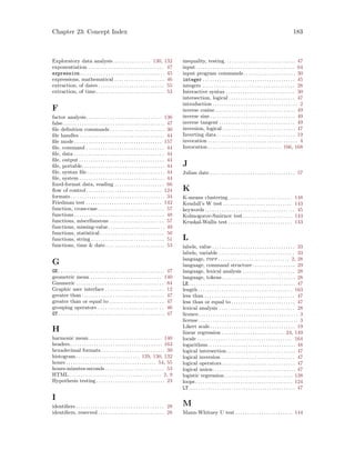 Chapter 23: Concept Index 183
Exploratory data analysis . . . . . . . . . . . . . . . . 130, 132
exponentiation . . . . . . . . . . . . . . . . . . . . . . . . . . . . . . . . 47
expression. . . . . . . . . . . . . . . . . . . . . . . . . . . . . . . . . . . . 45
expressions, mathematical . . . . . . . . . . . . . . . . . . . . . 46
extraction, of dates . . . . . . . . . . . . . . . . . . . . . . . . . . . . 55
extraction, of time . . . . . . . . . . . . . . . . . . . . . . . . . . . . . 53
F
factor analysis. . . . . . . . . . . . . . . . . . . . . . . . . . . . . . . . 136
false. . . . . . . . . . . . . . . . . . . . . . . . . . . . . . . . . . . . . . . . . . . 47
file definition commands . . . . . . . . . . . . . . . . . . . . . . . 30
file handles . . . . . . . . . . . . . . . . . . . . . . . . . . . . . . . . . . . . 44
file mode . . . . . . . . . . . . . . . . . . . . . . . . . . . . . . . . . . . . . 157
file, command . . . . . . . . . . . . . . . . . . . . . . . . . . . . . . . . . 44
file, data . . . . . . . . . . . . . . . . . . . . . . . . . . . . . . . . . . . . . . 44
file, output . . . . . . . . . . . . . . . . . . . . . . . . . . . . . . . . . . . . 44
file, portable. . . . . . . . . . . . . . . . . . . . . . . . . . . . . . . . . . . 44
file, syntax file. . . . . . . . . . . . . . . . . . . . . . . . . . . . . . . . . 44
file, system . . . . . . . . . . . . . . . . . . . . . . . . . . . . . . . . . . . . 44
fixed-format data, reading . . . . . . . . . . . . . . . . . . . . . 66
flow of control . . . . . . . . . . . . . . . . . . . . . . . . . . . . . . . . 124
formats. . . . . . . . . . . . . . . . . . . . . . . . . . . . . . . . . . . . . . . . 34
Friedman test . . . . . . . . . . . . . . . . . . . . . . . . . . . . . . . . 142
function, cross-case . . . . . . . . . . . . . . . . . . . . . . . . . . . . 57
functions . . . . . . . . . . . . . . . . . . . . . . . . . . . . . . . . . . . . . . 48
functions, miscellaneous . . . . . . . . . . . . . . . . . . . . . . . 57
functions, missing-value. . . . . . . . . . . . . . . . . . . . . . . . 49
functions, statistical . . . . . . . . . . . . . . . . . . . . . . . . . . . 50
functions, string . . . . . . . . . . . . . . . . . . . . . . . . . . . . . . . 51
functions, time  date . . . . . . . . . . . . . . . . . . . . . . . . . 53
G
GE. . . . . . . . . . . . . . . . . . . . . . . . . . . . . . . . . . . . . . . . . . . . . 47
geometric mean . . . . . . . . . . . . . . . . . . . . . . . . . . . . . . 140
Gnumeric . . . . . . . . . . . . . . . . . . . . . . . . . . . . . . . . . . . . . 84
Graphic user interface . . . . . . . . . . . . . . . . . . . . . . . . . 12
greater than . . . . . . . . . . . . . . . . . . . . . . . . . . . . . . . . . . . 47
greater than or equal to . . . . . . . . . . . . . . . . . . . . . . . 47
grouping operators . . . . . . . . . . . . . . . . . . . . . . . . . . . . 46
GT. . . . . . . . . . . . . . . . . . . . . . . . . . . . . . . . . . . . . . . . . . . . . 47
H
harmonic mean . . . . . . . . . . . . . . . . . . . . . . . . . . . . . . . 140
headers. . . . . . . . . . . . . . . . . . . . . . . . . . . . . . . . . . . . . . . 163
hexadecimal formats. . . . . . . . . . . . . . . . . . . . . . . . . . . 39
histogram. . . . . . . . . . . . . . . . . . . . . . . . . . . 129, 130, 132
hours . . . . . . . . . . . . . . . . . . . . . . . . . . . . . . . . . . . . . . 54, 55
hours-minutes-seconds . . . . . . . . . . . . . . . . . . . . . . . . . 53
HTML . . . . . . . . . . . . . . . . . . . . . . . . . . . . . . . . . . . . . . . 2, 9
Hypothesis testing . . . . . . . . . . . . . . . . . . . . . . . . . . . . . 23
I
identifiers . . . . . . . . . . . . . . . . . . . . . . . . . . . . . . . . . . . . . 28
identifiers, reserved . . . . . . . . . . . . . . . . . . . . . . . . . . . . 28
inequality, testing. . . . . . . . . . . . . . . . . . . . . . . . . . . . . . 47
input . . . . . . . . . . . . . . . . . . . . . . . . . . . . . . . . . . . . . . . . . . 64
input program commands. . . . . . . . . . . . . . . . . . . . . . 30
integer . . . . . . . . . . . . . . . . . . . . . . . . . . . . . . . . . . . . . . . 45
integers . . . . . . . . . . . . . . . . . . . . . . . . . . . . . . . . . . . . . . . 28
Interactive syntax . . . . . . . . . . . . . . . . . . . . . . . . . . . . . 30
intersection, logical . . . . . . . . . . . . . . . . . . . . . . . . . . . . 47
introduction . . . . . . . . . . . . . . . . . . . . . . . . . . . . . . . . . . . . 2
inverse cosine. . . . . . . . . . . . . . . . . . . . . . . . . . . . . . . . . . 49
inverse sine . . . . . . . . . . . . . . . . . . . . . . . . . . . . . . . . . . . . 49
inverse tangent . . . . . . . . . . . . . . . . . . . . . . . . . . . . . . . . 49
inversion, logical. . . . . . . . . . . . . . . . . . . . . . . . . . . . . . . 47
Inverting data . . . . . . . . . . . . . . . . . . . . . . . . . . . . . . . . . 19
invocation . . . . . . . . . . . . . . . . . . . . . . . . . . . . . . . . . . . . . . 4
Invocation . . . . . . . . . . . . . . . . . . . . . . . . . . . . . . . 166, 168
J
Julian date . . . . . . . . . . . . . . . . . . . . . . . . . . . . . . . . . . . . 57
K
K-means clustering . . . . . . . . . . . . . . . . . . . . . . . . . . . 148
Kendall’s W test . . . . . . . . . . . . . . . . . . . . . . . . . . . . . 143
keywords . . . . . . . . . . . . . . . . . . . . . . . . . . . . . . . . . . . . . . 45
Kolmogorov-Smirnov test. . . . . . . . . . . . . . . . . . . . . 143
Kruskal-Wallis test . . . . . . . . . . . . . . . . . . . . . . . . . . . 143
L
labels, value . . . . . . . . . . . . . . . . . . . . . . . . . . . . . . . . . . . 33
labels, variable . . . . . . . . . . . . . . . . . . . . . . . . . . . . . . . . 33
language, pspp . . . . . . . . . . . . . . . . . . . . . . . . . . . . . . 2, 28
language, command structure . . . . . . . . . . . . . . . . . . 29
language, lexical analysis . . . . . . . . . . . . . . . . . . . . . . 28
language, tokens . . . . . . . . . . . . . . . . . . . . . . . . . . . . . . . 28
LE. . . . . . . . . . . . . . . . . . . . . . . . . . . . . . . . . . . . . . . . . . . . . 47
length . . . . . . . . . . . . . . . . . . . . . . . . . . . . . . . . . . . . . . . . 163
less than . . . . . . . . . . . . . . . . . . . . . . . . . . . . . . . . . . . . . . 47
less than or equal to . . . . . . . . . . . . . . . . . . . . . . . . . . . 47
lexical analysis . . . . . . . . . . . . . . . . . . . . . . . . . . . . . . . . 28
licence. . . . . . . . . . . . . . . . . . . . . . . . . . . . . . . . . . . . . . . . . . 3
license . . . . . . . . . . . . . . . . . . . . . . . . . . . . . . . . . . . . . . . . . . 3
Likert scale. . . . . . . . . . . . . . . . . . . . . . . . . . . . . . . . . . . . 19
linear regression . . . . . . . . . . . . . . . . . . . . . . . . . . 24, 149
locale . . . . . . . . . . . . . . . . . . . . . . . . . . . . . . . . . . . . . . . . 164
logarithms. . . . . . . . . . . . . . . . . . . . . . . . . . . . . . . . . . . . . 48
logical intersection. . . . . . . . . . . . . . . . . . . . . . . . . . . . . 47
logical inversion . . . . . . . . . . . . . . . . . . . . . . . . . . . . . . . 47
logical operators . . . . . . . . . . . . . . . . . . . . . . . . . . . . . . . 47
logical union. . . . . . . . . . . . . . . . . . . . . . . . . . . . . . . . . . . 47
logistic regression. . . . . . . . . . . . . . . . . . . . . . . . . . . . . 138
loops . . . . . . . . . . . . . . . . . . . . . . . . . . . . . . . . . . . . . . . . . 124
LT. . . . . . . . . . . . . . . . . . . . . . . . . . . . . . . . . . . . . . . . . . . . . 47
M
Mann-Whitney U test . . . . . . . . . . . . . . . . . . . . . . . . 144
 