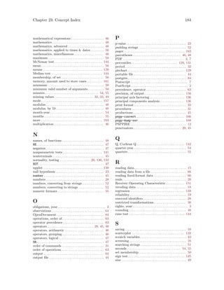 Chapter 23: Concept Index 184
mathematical expressions . . . . . . . . . . . . . . . . . . . . . . 46
mathematics. . . . . . . . . . . . . . . . . . . . . . . . . . . . . . . . . . . 48
mathematics, advanced . . . . . . . . . . . . . . . . . . . . . . . . 48
mathematics, applied to times  dates . . . . . . . . . 56
mathematics, miscellaneous . . . . . . . . . . . . . . . . . . . . 48
maximum . . . . . . . . . . . . . . . . . . . . . . . . . . . . . . . . . . . . . 50
McNemar test . . . . . . . . . . . . . . . . . . . . . . . . . . . . . . . . 144
mean . . . . . . . . . . . . . . . . . . . . . . . . . . . . . . . . . . . . . . . . . . 50
means . . . . . . . . . . . . . . . . . . . . . . . . . . . . . . . . . . . . . . . . 139
Median test . . . . . . . . . . . . . . . . . . . . . . . . . . . . . . . . . . 144
membership, of set . . . . . . . . . . . . . . . . . . . . . . . . . . . . 50
memory, amount used to store cases . . . . . . . . . . 161
minimum. . . . . . . . . . . . . . . . . . . . . . . . . . . . . . . . . . . . . . 50
minimum valid number of arguments. . . . . . . . . . . 50
minutes. . . . . . . . . . . . . . . . . . . . . . . . . . . . . . . . . . . . 54, 55
missing values . . . . . . . . . . . . . . . . . . . . . . . . . . 32, 33, 49
mode. . . . . . . . . . . . . . . . . . . . . . . . . . . . . . . . . . . . . . . . . 157
modulus. . . . . . . . . . . . . . . . . . . . . . . . . . . . . . . . . . . . . . . 48
modulus, by 10 . . . . . . . . . . . . . . . . . . . . . . . . . . . . . . . . 48
month-year . . . . . . . . . . . . . . . . . . . . . . . . . . . . . . . . . . . . 54
months . . . . . . . . . . . . . . . . . . . . . . . . . . . . . . . . . . . . . . . . 55
more . . . . . . . . . . . . . . . . . . . . . . . . . . . . . . . . . . . . . . . . . 163
multiplication . . . . . . . . . . . . . . . . . . . . . . . . . . . . . . . . . 46
N
names, of functions . . . . . . . . . . . . . . . . . . . . . . . . . . . . 48
NE. . . . . . . . . . . . . . . . . . . . . . . . . . . . . . . . . . . . . . . . . . . . . 47
negation. . . . . . . . . . . . . . . . . . . . . . . . . . . . . . . . . . . . . . . 47
nonparametric tests . . . . . . . . . . . . . . . . . . . . . . . . . . 141
nonterminals . . . . . . . . . . . . . . . . . . . . . . . . . . . . . . . . . . 45
normality, testing . . . . . . . . . . . . . . . . . . . . 20, 130, 132
NOT. . . . . . . . . . . . . . . . . . . . . . . . . . . . . . . . . . . . . . . . . . . . 47
npplot. . . . . . . . . . . . . . . . . . . . . . . . . . . . . . . . . . . . . . . . 130
null hypothesis . . . . . . . . . . . . . . . . . . . . . . . . . . . . . . . . 23
number . . . . . . . . . . . . . . . . . . . . . . . . . . . . . . . . . . . . . . . . 45
numbers. . . . . . . . . . . . . . . . . . . . . . . . . . . . . . . . . . . . . . . 28
numbers, converting from strings. . . . . . . . . . . . . . . 52
numbers, converting to strings . . . . . . . . . . . . . . . . . 52
numeric formats . . . . . . . . . . . . . . . . . . . . . . . . . . . . . . . 35
O
obligations, your. . . . . . . . . . . . . . . . . . . . . . . . . . . . . . . . 3
observations . . . . . . . . . . . . . . . . . . . . . . . . . . . . . . . . . . . 64
OpenDocument. . . . . . . . . . . . . . . . . . . . . . . . . . . . . . . . 84
operations, order of. . . . . . . . . . . . . . . . . . . . . . . . . . . . 63
operator precedence . . . . . . . . . . . . . . . . . . . . . . . . . . . 63
operators. . . . . . . . . . . . . . . . . . . . . . . . . . . . . . . 29, 45, 48
operators, arithmetic . . . . . . . . . . . . . . . . . . . . . . . . . . 46
operators, grouping . . . . . . . . . . . . . . . . . . . . . . . . . . . . 46
operators, logical . . . . . . . . . . . . . . . . . . . . . . . . . . . . . . 47
OR. . . . . . . . . . . . . . . . . . . . . . . . . . . . . . . . . . . . . . . . . . . . . 47
order of commands . . . . . . . . . . . . . . . . . . . . . . . . . . . . 31
order of operations . . . . . . . . . . . . . . . . . . . . . . . . . . . . 63
output . . . . . . . . . . . . . . . . . . . . . . . . . . . . . . . . . . . . . . . . 64
output file . . . . . . . . . . . . . . . . . . . . . . . . . . . . . . . . . . . . . 44
P
p-value . . . . . . . . . . . . . . . . . . . . . . . . . . . . . . . . . . . . . . . . 23
padding strings . . . . . . . . . . . . . . . . . . . . . . . . . . . . . . . . 52
pager. . . . . . . . . . . . . . . . . . . . . . . . . . . . . . . . . . . . . . . . . 163
parentheses . . . . . . . . . . . . . . . . . . . . . . . . . . . . . . . . 46, 48
PDF . . . . . . . . . . . . . . . . . . . . . . . . . . . . . . . . . . . . . . . . . 2, 7
percentiles. . . . . . . . . . . . . . . . . . . . . . . . . . . . . . . 129, 131
period . . . . . . . . . . . . . . . . . . . . . . . . . . . . . . . . . . . . . . . . . 32
piechart . . . . . . . . . . . . . . . . . . . . . . . . . . . . . . . . . . . . . . 129
portable file . . . . . . . . . . . . . . . . . . . . . . . . . . . . . . . . . . . 44
postgres . . . . . . . . . . . . . . . . . . . . . . . . . . . . . . . . . . . . . . . 84
Postscript . . . . . . . . . . . . . . . . . . . . . . . . . . . . . . . . . . . . . . 7
PostScript . . . . . . . . . . . . . . . . . . . . . . . . . . . . . . . . . . . . . . 2
precedence, operator. . . . . . . . . . . . . . . . . . . . . . . . . . . 63
precision, of output. . . . . . . . . . . . . . . . . . . . . . . . . . . 156
principal axis factoring . . . . . . . . . . . . . . . . . . . . . . . 136
principal components analysis . . . . . . . . . . . . . . . . 136
print format . . . . . . . . . . . . . . . . . . . . . . . . . . . . . . . . . . . 33
procedures . . . . . . . . . . . . . . . . . . . . . . . . . . . . . . . . . . . . 31
productions . . . . . . . . . . . . . . . . . . . . . . . . . . . . . . . . . . . 45
pspp-convert . . . . . . . . . . . . . . . . . . . . . . . . . . . . . . . . 166
pspp-dump-sav . . . . . . . . . . . . . . . . . . . . . . . . . . . . . . . 168
PSPPIRE . . . . . . . . . . . . . . . . . . . . . . . . . . . . . . . . . . . . . 12
punctuators. . . . . . . . . . . . . . . . . . . . . . . . . . . . . . . . 29, 45
Q
Q, Cochran Q . . . . . . . . . . . . . . . . . . . . . . . . . . . . . . . . 142
quarter-year . . . . . . . . . . . . . . . . . . . . . . . . . . . . . . . . . . . 54
quarters . . . . . . . . . . . . . . . . . . . . . . . . . . . . . . . . . . . . . . . 55
R
reading data. . . . . . . . . . . . . . . . . . . . . . . . . . . . . . . . . . . 15
reading data from a file . . . . . . . . . . . . . . . . . . . . . . . . 66
reading fixed-format data . . . . . . . . . . . . . . . . . . . . . . 66
reals. . . . . . . . . . . . . . . . . . . . . . . . . . . . . . . . . . . . . . . . . . . 28
Receiver Operating Characteristic . . . . . . . . . . . . 151
recoding data. . . . . . . . . . . . . . . . . . . . . . . . . . . . . . . . . . 18
regression . . . . . . . . . . . . . . . . . . . . . . . . . . . . . . . . . . . . 149
reliability. . . . . . . . . . . . . . . . . . . . . . . . . . . . . . . . . . . . . . 19
reserved identifiers. . . . . . . . . . . . . . . . . . . . . . . . . . . . . 28
restricted transformations. . . . . . . . . . . . . . . . . . . . . . 30
rights, your . . . . . . . . . . . . . . . . . . . . . . . . . . . . . . . . . . . . . 3
rounding . . . . . . . . . . . . . . . . . . . . . . . . . . . . . . . . . . . . . . 48
runs test . . . . . . . . . . . . . . . . . . . . . . . . . . . . . . . . . . . . . 144
S
saving . . . . . . . . . . . . . . . . . . . . . . . . . . . . . . . . . . . . . . . . . 16
scatterplot . . . . . . . . . . . . . . . . . . . . . . . . . . . . . . . . . . . 132
scratch variables. . . . . . . . . . . . . . . . . . . . . . . . . . . . . . . 43
screening . . . . . . . . . . . . . . . . . . . . . . . . . . . . . . . . . . . . . . 16
searching strings. . . . . . . . . . . . . . . . . . . . . . . . . . . . . . . 51
seconds . . . . . . . . . . . . . . . . . . . . . . . . . . . . . . . . . . . . 54, 55
set membership. . . . . . . . . . . . . . . . . . . . . . . . . . . . . . . . 50
sign test. . . . . . . . . . . . . . . . . . . . . . . . . . . . . . . . . . . . . . 145
sine . . . . . . . . . . . . . . . . . . . . . . . . . . . . . . . . . . . . . . . . . . . 49
 
