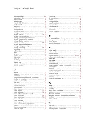 Chapter 23: Concept Index 185
spreadlevel plot. . . . . . . . . . . . . . . . . . . . . . . . . . . . . . . 130
spreadsheet files . . . . . . . . . . . . . . . . . . . . . . . . . . . . . . . 84
spreadsheets. . . . . . . . . . . . . . . . . . . . . . . . . . . . . . . . . . . 16
square roots . . . . . . . . . . . . . . . . . . . . . . . . . . . . . . . . . . . 48
standard deviation. . . . . . . . . . . . . . . . . . . . . . . . . . . . . 51
start symbol. . . . . . . . . . . . . . . . . . . . . . . . . . . . . . . . . . . 45
statistics . . . . . . . . . . . . . . . . . . . . . . . . . . . . . . . . . . . . . . 50
string . . . . . . . . . . . . . . . . . . . . . . . . . . . . . . . . . . . . . . . . 45
string formats . . . . . . . . . . . . . . . . . . . . . . . . . . . . . . . . . 43
string functions. . . . . . . . . . . . . . . . . . . . . . . . . . . . . . . . 51
strings. . . . . . . . . . . . . . . . . . . . . . . . . . . . . . . . . . . . . . . . . 28
strings, case of . . . . . . . . . . . . . . . . . . . . . . . . . . . . . 51, 53
strings, concatenation of . . . . . . . . . . . . . . . . . . . . . . . 51
strings, converting from numbers. . . . . . . . . . . . . . . 52
strings, converting to numbers . . . . . . . . . . . . . . . . . 52
strings, finding length of . . . . . . . . . . . . . . . . . . . . . . . 51
strings, padding. . . . . . . . . . . . . . . . . . . . . . . . . . . . 51, 52
strings, searching backwards . . . . . . . . . . . . . . . . . . . 52
strings, taking substrings of. . . . . . . . . . . . . . . . . . . . 52
strings, trimming . . . . . . . . . . . . . . . . . . . . . . . . . . 51, 52
substrings . . . . . . . . . . . . . . . . . . . . . . . . . . . . . . . . . . . . . 52
subtraction . . . . . . . . . . . . . . . . . . . . . . . . . . . . . . . . . . . . 46
sum . . . . . . . . . . . . . . . . . . . . . . . . . . . . . . . . . . . . . . . . . . . 51
SVG. . . . . . . . . . . . . . . . . . . . . . . . . . . . . . . . . . . . . . . . . . . . 7
symbol, start . . . . . . . . . . . . . . . . . . . . . . . . . . . . . . . . . . 45
syntax file . . . . . . . . . . . . . . . . . . . . . . . . . . . . . . . . . . . . . 44
SYSMIS. . . . . . . . . . . . . . . . . . . . . . . . . . . . . . . . . . . . . . . 18
system file. . . . . . . . . . . . . . . . . . . . . . . . . . . . . . . . . . . . . 44
system files . . . . . . . . . . . . . . . . . . . . . . . . . . . . . . . . . . . . 15
system variables . . . . . . . . . . . . . . . . . . . . . . . . . . . . . . . 34
system-missing . . . . . . . . . . . . . . . . . . . . . . . . . . . . . . . . 47
T
T-test . . . . . . . . . . . . . . . . . . . . . . . . . . . . . . . . . . . . . . . . . 23
tangent. . . . . . . . . . . . . . . . . . . . . . . . . . . . . . . . . . . . . . . . 49
terminals . . . . . . . . . . . . . . . . . . . . . . . . . . . . . . . . . . . . . . 45
terminals and nonterminals, differences . . . . . . . . 45
testing for equality . . . . . . . . . . . . . . . . . . . . . . . . . . . . 47
testing for inequality. . . . . . . . . . . . . . . . . . . . . . . . . . . 47
text files. . . . . . . . . . . . . . . . . . . . . . . . . . . . . . . . . . . . . . . 85
time. . . . . . . . . . . . . . . . . . . . . . . . . . . . . . . . . . . . . . . . . . . 56
time examination . . . . . . . . . . . . . . . . . . . . . . . . . . . . . . 53
time formats . . . . . . . . . . . . . . . . . . . . . . . . . . . . . . . . . . 40
time, concepts . . . . . . . . . . . . . . . . . . . . . . . . . . . . . . . . . 53
time, in days. . . . . . . . . . . . . . . . . . . . . . . . . . . . . . . 53, 55
time, in hours. . . . . . . . . . . . . . . . . . . . . . . . . . . . . . 54, 55
time, in hours-minutes-seconds. . . . . . . . . . . . . . . . . 53
time, in minutes . . . . . . . . . . . . . . . . . . . . . . . . . . . 54, 55
time, in seconds. . . . . . . . . . . . . . . . . . . . . . . . . . . . 54, 55
time, instants of . . . . . . . . . . . . . . . . . . . . . . . . . . . . . . . 53
time, intervals . . . . . . . . . . . . . . . . . . . . . . . . . . . . . . . . . 53
time, lengths of. . . . . . . . . . . . . . . . . . . . . . . . . . . . . . . . 53
time, mathematical properties of. . . . . . . . . . . . . . . 56
times . . . . . . . . . . . . . . . . . . . . . . . . . . . . . . . . . . . . . . . . . . 53
times, constructing . . . . . . . . . . . . . . . . . . . . . . . . . . . . 53
times, in days . . . . . . . . . . . . . . . . . . . . . . . . . . . . . . . . . 55
tnumbers. . . . . . . . . . . . . . . . . . . . . . . . . . . . . . . . . . . . . 163
TO convention . . . . . . . . . . . . . . . . . . . . . . . . . . . . . . . . . 34
tokens . . . . . . . . . . . . . . . . . . . . . . . . . . . . . . . . . . . . . . . . . 28
transformation . . . . . . . . . . . . . . . . . . . . . . . . . . . . . . . . 16
transformations . . . . . . . . . . . . . . . . . . . . . . . . . . . 30, 110
trigonometry . . . . . . . . . . . . . . . . . . . . . . . . . . . . . . . . . . 49
troubleshooting. . . . . . . . . . . . . . . . . . . . . . . . . . . . . . . 174
true . . . . . . . . . . . . . . . . . . . . . . . . . . . . . . . . . . . . . . . . . . . 47
truncation . . . . . . . . . . . . . . . . . . . . . . . . . . . . . . . . . . . . . 49
type of variables . . . . . . . . . . . . . . . . . . . . . . . . . . . . . . . 33
U
U, Mann-Whitney U . . . . . . . . . . . . . . . . . . . . . . . . . 144
unimplemented commands. . . . . . . . . . . . . . . . . . . . 169
union, logical . . . . . . . . . . . . . . . . . . . . . . . . . . . . . . . . . . 47
utility commands . . . . . . . . . . . . . . . . . . . . . . . . . . . . . . 30
V
value label. . . . . . . . . . . . . . . . . . . . . . . . . . . . . . . . . . . . . 57
value labels. . . . . . . . . . . . . . . . . . . . . . . . . . . . . . . . . . . . 33
values, Boolean . . . . . . . . . . . . . . . . . . . . . . . . . . . . . . . . 46
values, missing . . . . . . . . . . . . . . . . . . . . . . . . . 32, 33, 49
values, system-missing . . . . . . . . . . . . . . . . . . . . . . . . . 47
var-list . . . . . . . . . . . . . . . . . . . . . . . . . . . . . . . . . . . . . . 45
var-name . . . . . . . . . . . . . . . . . . . . . . . . . . . . . . . . . . . . . . 45
variable . . . . . . . . . . . . . . . . . . . . . . . . . . . . . . . . . . . . . . . 32
variable labels . . . . . . . . . . . . . . . . . . . . . . . . . . . . . . . . . 33
variable names, ending with period . . . . . . . . . . . . 32
variable role . . . . . . . . . . . . . . . . . . . . . . . . . . . . . . . . . . . 33
variables . . . . . . . . . . . . . . . . . . . . . . . . . . . . . . . . . . . . . . 14
variables, attributes of . . . . . . . . . . . . . . . . . . . . . . . . . 32
variables, system . . . . . . . . . . . . . . . . . . . . . . . . . . . . . . 34
variables, type. . . . . . . . . . . . . . . . . . . . . . . . . . . . . . . . . 33
variables, width . . . . . . . . . . . . . . . . . . . . . . . . . . . . . . . 33
variance . . . . . . . . . . . . . . . . . . . . . . . . . . . . . . . . . . . . . . . 51
variation, coefficient of. . . . . . . . . . . . . . . . . . . . . . . . . 50
W
week . . . . . . . . . . . . . . . . . . . . . . . . . . . . . . . . . . . . . . . . . . 56
week-year . . . . . . . . . . . . . . . . . . . . . . . . . . . . . . . . . . . . . 54
weekday . . . . . . . . . . . . . . . . . . . . . . . . . . . . . . . . . . . . . . . 56
white space, trimming. . . . . . . . . . . . . . . . . . . . . . 51, 52
width . . . . . . . . . . . . . . . . . . . . . . . . . . . . . . . . . . . . . . . . 163
width of variables. . . . . . . . . . . . . . . . . . . . . . . . . . . . . . 33
wilcoxon matched pairs signed ranks test . . . . . 145
workspace . . . . . . . . . . . . . . . . . . . . . . . . . . . . . . . . . . . . 161
write format. . . . . . . . . . . . . . . . . . . . . . . . . . . . . . . . . . . 33
Y
year-day. . . . . . . . . . . . . . . . . . . . . . . . . . . . . . . . . . . . . . . 55
years . . . . . . . . . . . . . . . . . . . . . . . . . . . . . . . . . . . . . . . . . . 56
your rights and obligations. . . . . . . . . . . . . . . . . . . . . . 3
 