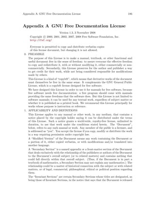 Appendix A: GNU Free Documentation License 186
Appendix A GNU Free Documentation License
Version 1.3, 3 November 2008
Copyright c 2000, 2001, 2002, 2007, 2008 Free Software Foundation, Inc.
http://fsf.org/
Everyone is permitted to copy and distribute verbatim copies
of this license document, but changing it is not allowed.
0. PREAMBLE
The purpose of this License is to make a manual, textbook, or other functional and
useful document free in the sense of freedom: to assure everyone the effective freedom
to copy and redistribute it, with or without modifying it, either commercially or non-
commercially. Secondarily, this License preserves for the author and publisher a way
to get credit for their work, while not being considered responsible for modifications
made by others.
This License is a kind of “copyleft”, which means that derivative works of the document
must themselves be free in the same sense. It complements the GNU General Public
License, which is a copyleft license designed for free software.
We have designed this License in order to use it for manuals for free software, because
free software needs free documentation: a free program should come with manuals
providing the same freedoms that the software does. But this License is not limited to
software manuals; it can be used for any textual work, regardless of subject matter or
whether it is published as a printed book. We recommend this License principally for
works whose purpose is instruction or reference.
1. APPLICABILITY AND DEFINITIONS
This License applies to any manual or other work, in any medium, that contains a
notice placed by the copyright holder saying it can be distributed under the terms
of this License. Such a notice grants a world-wide, royalty-free license, unlimited in
duration, to use that work under the conditions stated herein. The “Document”,
below, refers to any such manual or work. Any member of the public is a licensee, and
is addressed as “you”. You accept the license if you copy, modify or distribute the work
in a way requiring permission under copyright law.
A “Modified Version” of the Document means any work containing the Document or
a portion of it, either copied verbatim, or with modifications and/or translated into
another language.
A “Secondary Section” is a named appendix or a front-matter section of the Document
that deals exclusively with the relationship of the publishers or authors of the Document
to the Document’s overall subject (or to related matters) and contains nothing that
could fall directly within that overall subject. (Thus, if the Document is in part a
textbook of mathematics, a Secondary Section may not explain any mathematics.) The
relationship could be a matter of historical connection with the subject or with related
matters, or of legal, commercial, philosophical, ethical or political position regarding
them.
The “Invariant Sections” are certain Secondary Sections whose titles are designated, as
being those of Invariant Sections, in the notice that says that the Document is released
 