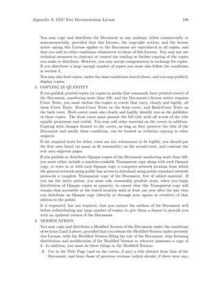 Appendix A: GNU Free Documentation License 188
You may copy and distribute the Document in any medium, either commercially or
noncommercially, provided that this License, the copyright notices, and the license
notice saying this License applies to the Document are reproduced in all copies, and
that you add no other conditions whatsoever to those of this License. You may not use
technical measures to obstruct or control the reading or further copying of the copies
you make or distribute. However, you may accept compensation in exchange for copies.
If you distribute a large enough number of copies you must also follow the conditions
in section 3.
You may also lend copies, under the same conditions stated above, and you may publicly
display copies.
3. COPYING IN QUANTITY
If you publish printed copies (or copies in media that commonly have printed covers) of
the Document, numbering more than 100, and the Document’s license notice requires
Cover Texts, you must enclose the copies in covers that carry, clearly and legibly, all
these Cover Texts: Front-Cover Texts on the front cover, and Back-Cover Texts on
the back cover. Both covers must also clearly and legibly identify you as the publisher
of these copies. The front cover must present the full title with all words of the title
equally prominent and visible. You may add other material on the covers in addition.
Copying with changes limited to the covers, as long as they preserve the title of the
Document and satisfy these conditions, can be treated as verbatim copying in other
respects.
If the required texts for either cover are too voluminous to fit legibly, you should put
the first ones listed (as many as fit reasonably) on the actual cover, and continue the
rest onto adjacent pages.
If you publish or distribute Opaque copies of the Document numbering more than 100,
you must either include a machine-readable Transparent copy along with each Opaque
copy, or state in or with each Opaque copy a computer-network location from which
the general network-using public has access to download using public-standard network
protocols a complete Transparent copy of the Document, free of added material. If
you use the latter option, you must take reasonably prudent steps, when you begin
distribution of Opaque copies in quantity, to ensure that this Transparent copy will
remain thus accessible at the stated location until at least one year after the last time
you distribute an Opaque copy (directly or through your agents or retailers) of that
edition to the public.
It is requested, but not required, that you contact the authors of the Document well
before redistributing any large number of copies, to give them a chance to provide you
with an updated version of the Document.
4. MODIFICATIONS
You may copy and distribute a Modified Version of the Document under the conditions
of sections 2 and 3 above, provided that you release the Modified Version under precisely
this License, with the Modified Version filling the role of the Document, thus licensing
distribution and modification of the Modified Version to whoever possesses a copy of
it. In addition, you must do these things in the Modified Version:
A. Use in the Title Page (and on the covers, if any) a title distinct from that of the
Document, and from those of previous versions (which should, if there were any,
 