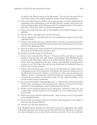 Appendix A: GNU Free Documentation License 189
be listed in the History section of the Document). You may use the same title as
a previous version if the original publisher of that version gives permission.
B. List on the Title Page, as authors, one or more persons or entities responsible for
authorship of the modifications in the Modified Version, together with at least five
of the principal authors of the Document (all of its principal authors, if it has fewer
than five), unless they release you from this requirement.
C. State on the Title page the name of the publisher of the Modified Version, as the
publisher.
D. Preserve all the copyright notices of the Document.
E. Add an appropriate copyright notice for your modifications adjacent to the other
copyright notices.
F. Include, immediately after the copyright notices, a license notice giving the public
permission to use the Modified Version under the terms of this License, in the form
shown in the Addendum below.
G. Preserve in that license notice the full lists of Invariant Sections and required Cover
Texts given in the Document’s license notice.
H. Include an unaltered copy of this License.
I. Preserve the section Entitled “History”, Preserve its Title, and add to it an item
stating at least the title, year, new authors, and publisher of the Modified Version
as given on the Title Page. If there is no section Entitled “History” in the Docu-
ment, create one stating the title, year, authors, and publisher of the Document
as given on its Title Page, then add an item describing the Modified Version as
stated in the previous sentence.
J. Preserve the network location, if any, given in the Document for public access to
a Transparent copy of the Document, and likewise the network locations given in
the Document for previous versions it was based on. These may be placed in the
“History” section. You may omit a network location for a work that was published
at least four years before the Document itself, or if the original publisher of the
version it refers to gives permission.
K. For any section Entitled “Acknowledgements” or “Dedications”, Preserve the Title
of the section, and preserve in the section all the substance and tone of each of the
contributor acknowledgements and/or dedications given therein.
L. Preserve all the Invariant Sections of the Document, unaltered in their text and
in their titles. Section numbers or the equivalent are not considered part of the
section titles.
M. Delete any section Entitled “Endorsements”. Such a section may not be included
in the Modified Version.
N. Do not retitle any existing section to be Entitled “Endorsements” or to conflict in
title with any Invariant Section.
O. Preserve any Warranty Disclaimers.
If the Modified Version includes new front-matter sections or appendices that qualify
as Secondary Sections and contain no material copied from the Document, you may at
your option designate some or all of these sections as invariant. To do this, add their
 