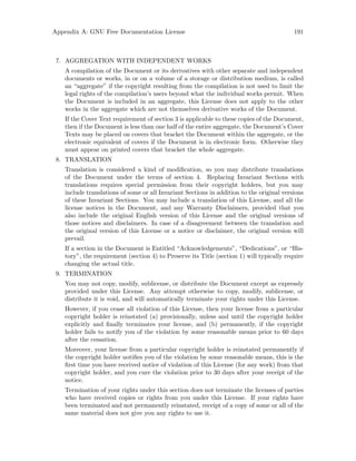 Appendix A: GNU Free Documentation License 191
7. AGGREGATION WITH INDEPENDENT WORKS
A compilation of the Document or its derivatives with other separate and independent
documents or works, in or on a volume of a storage or distribution medium, is called
an “aggregate” if the copyright resulting from the compilation is not used to limit the
legal rights of the compilation’s users beyond what the individual works permit. When
the Document is included in an aggregate, this License does not apply to the other
works in the aggregate which are not themselves derivative works of the Document.
If the Cover Text requirement of section 3 is applicable to these copies of the Document,
then if the Document is less than one half of the entire aggregate, the Document’s Cover
Texts may be placed on covers that bracket the Document within the aggregate, or the
electronic equivalent of covers if the Document is in electronic form. Otherwise they
must appear on printed covers that bracket the whole aggregate.
8. TRANSLATION
Translation is considered a kind of modification, so you may distribute translations
of the Document under the terms of section 4. Replacing Invariant Sections with
translations requires special permission from their copyright holders, but you may
include translations of some or all Invariant Sections in addition to the original versions
of these Invariant Sections. You may include a translation of this License, and all the
license notices in the Document, and any Warranty Disclaimers, provided that you
also include the original English version of this License and the original versions of
those notices and disclaimers. In case of a disagreement between the translation and
the original version of this License or a notice or disclaimer, the original version will
prevail.
If a section in the Document is Entitled “Acknowledgements”, “Dedications”, or “His-
tory”, the requirement (section 4) to Preserve its Title (section 1) will typically require
changing the actual title.
9. TERMINATION
You may not copy, modify, sublicense, or distribute the Document except as expressly
provided under this License. Any attempt otherwise to copy, modify, sublicense, or
distribute it is void, and will automatically terminate your rights under this License.
However, if you cease all violation of this License, then your license from a particular
copyright holder is reinstated (a) provisionally, unless and until the copyright holder
explicitly and finally terminates your license, and (b) permanently, if the copyright
holder fails to notify you of the violation by some reasonable means prior to 60 days
after the cessation.
Moreover, your license from a particular copyright holder is reinstated permanently if
the copyright holder notifies you of the violation by some reasonable means, this is the
first time you have received notice of violation of this License (for any work) from that
copyright holder, and you cure the violation prior to 30 days after your receipt of the
notice.
Termination of your rights under this section does not terminate the licenses of parties
who have received copies or rights from you under this License. If your rights have
been terminated and not permanently reinstated, receipt of a copy of some or all of the
same material does not give you any rights to use it.
 