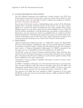 Appendix A: GNU Free Documentation License 192
10. FUTURE REVISIONS OF THIS LICENSE
The Free Software Foundation may publish new, revised versions of the GNU Free
Documentation License from time to time. Such new versions will be similar in spirit
to the present version, but may differ in detail to address new problems or concerns.
See http://www.gnu.org/copyleft/.
Each version of the License is given a distinguishing version number. If the Document
specifies that a particular numbered version of this License “or any later version”
applies to it, you have the option of following the terms and conditions either of that
specified version or of any later version that has been published (not as a draft) by
the Free Software Foundation. If the Document does not specify a version number of
this License, you may choose any version ever published (not as a draft) by the Free
Software Foundation. If the Document specifies that a proxy can decide which future
versions of this License can be used, that proxy’s public statement of acceptance of a
version permanently authorizes you to choose that version for the Document.
11. RELICENSING
“Massive Multiauthor Collaboration Site” (or “MMC Site”) means any World Wide
Web server that publishes copyrightable works and also provides prominent facilities
for anybody to edit those works. A public wiki that anybody can edit is an example of
such a server. A “Massive Multiauthor Collaboration” (or “MMC”) contained in the
site means any set of copyrightable works thus published on the MMC site.
“CC-BY-SA” means the Creative Commons Attribution-Share Alike 3.0 license pub-
lished by Creative Commons Corporation, a not-for-profit corporation with a principal
place of business in San Francisco, California, as well as future copyleft versions of that
license published by that same organization.
“Incorporate” means to publish or republish a Document, in whole or in part, as part
of another Document.
An MMC is “eligible for relicensing” if it is licensed under this License, and if all works
that were first published under this License somewhere other than this MMC, and
subsequently incorporated in whole or in part into the MMC, (1) had no cover texts
or invariant sections, and (2) were thus incorporated prior to November 1, 2008.
The operator of an MMC Site may republish an MMC contained in the site under
CC-BY-SA on the same site at any time before August 1, 2009, provided the MMC is
eligible for relicensing.
 