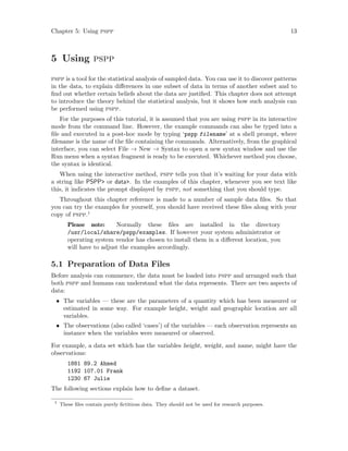 Chapter 5: Using pspp 13
5 Using pspp
pspp is a tool for the statistical analysis of sampled data. You can use it to discover patterns
in the data, to explain differences in one subset of data in terms of another subset and to
find out whether certain beliefs about the data are justified. This chapter does not attempt
to introduce the theory behind the statistical analysis, but it shows how such analysis can
be performed using pspp.
For the purposes of this tutorial, it is assumed that you are using pspp in its interactive
mode from the command line. However, the example commands can also be typed into a
file and executed in a post-hoc mode by typing ‘pspp filename’ at a shell prompt, where
filename is the name of the file containing the commands. Alternatively, from the graphical
interface, you can select File → New → Syntax to open a new syntax window and use the
Run menu when a syntax fragment is ready to be executed. Whichever method you choose,
the syntax is identical.
When using the interactive method, pspp tells you that it’s waiting for your data with
a string like PSPP> or data>. In the examples of this chapter, whenever you see text like
this, it indicates the prompt displayed by pspp, not something that you should type.
Throughout this chapter reference is made to a number of sample data files. So that
you can try the examples for yourself, you should have received these files along with your
copy of pspp.1
Please note: Normally these files are installed in the directory
/usr/local/share/pspp/examples. If however your system administrator or
operating system vendor has chosen to install them in a different location, you
will have to adjust the examples accordingly.
5.1 Preparation of Data Files
Before analysis can commence, the data must be loaded into pspp and arranged such that
both pspp and humans can understand what the data represents. There are two aspects of
data:
• The variables — these are the parameters of a quantity which has been measured or
estimated in some way. For example height, weight and geographic location are all
variables.
• The observations (also called ‘cases’) of the variables — each observation represents an
instance when the variables were measured or observed.
For example, a data set which has the variables height, weight, and name, might have the
observations:
1881 89.2 Ahmed
1192 107.01 Frank
1230 67 Julie
The following sections explain how to define a dataset.
1
These files contain purely fictitious data. They should not be used for research purposes.
 