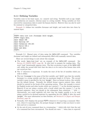 Chapter 5: Using pspp 14
5.1.1 Defining Variables
Variables come in two basic types, viz: numeric and string. Variables such as age, height
and satisfaction are numeric, whereas name is a string variable. String variables are best
reserved for commentary data to assist the human observer. However they can also be used
for nominal or categorical data.
Example 5.1 defines two variables forename and height, and reads data into them by
manual input.
 ¨
PSPP data list list /forename (A12) height.
PSPP begin data.
data Ahmed 188
data Bertram 167
data Catherine 134.231
data David 109.1
data end data
PSPP
 ©
Example 5.1: Manual entry of data using the DATA LIST command. Two variables
forename and height are defined and subsequently filled with manually entered data.
There are several things to note about this example.
• The words ‘data list list’ are an example of the DATA LIST command. See
Section 8.5 [DATA LIST], page 66. It tells pspp to prepare for reading data. The
word ‘list’ intentionally appears twice. The first occurrence is part of the DATA LIST
call, whilst the second tells pspp that the data is to be read as free format data with
one record per line.
• The ‘/’ character is important. It marks the start of the list of variables which you
wish to define.
• The text ‘forename’ is the name of the first variable, and ‘(A12)’ says that the variable
forename is a string variable and that its maximum length is 12 bytes. The second
variable’s name is specified by the text ‘height’. Since no format is given, this variable
has the default format. Normally the default format expects numeric data, which
should be entered in the locale of the operating system. Thus, the example is correct
for English locales and other locales which use a period (‘.’) as the decimal separator.
However if you are using a system with a locale which uses the comma (‘,’) as the
decimal separator, then you should in the subsequent lines substitute ‘.’ with ‘,’.
Alternatively, you could explicitly tell pspp that the height variable is to be read
using a period as its decimal separator by appending the text ‘DOT8.3’ after the word
‘height’. For more information on data formats, see Section 6.7.4 [Input and Output
Formats], page 34.
• Normally, pspp displays the prompt PSPP whenever it’s expecting a command. How-
ever, when it’s expecting data, the prompt changes to data so that you know to enter
data and not a command.
• At the end of every command there is a terminating ‘.’ which tells pspp that the end
of a command has been encountered. You should not enter ‘.’ when data is expected
 