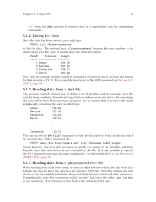 Chapter 5: Using pspp 15
(ie. when the data prompt is current) since it is appropriate only for terminating
commands.
5.1.2 Listing the data
Once the data has been entered, you could type
PSPP list /format=numbered.
to list the data. The optional text ‘/format=numbered’ requests the case numbers to be
shown along with the data. It should show the following output:
Case# forename height
----- ------------ --------
1 Ahmed 188.00
2 Bertram 167.00
3 Catherine 134.23
4 David 109.10
Note that the numeric variable height is displayed to 2 decimal places, because the format
for that variable is ‘F8.2’. For a complete description of the LIST command, see Section 8.10
[LIST], page 76.
5.1.3 Reading data from a text file
The previous example showed how to define a set of variables and to manually enter the
data for those variables. Manual entering of data is tedious work, and often a file containing
the data will be have been previously prepared. Let us assume that you have a file called
mydata.dat containing the ascii encoded data:
Ahmed 188.00
Bertram 167.00
Catherine 134.23
David 109.10
.
.
.
Zachariah 113.02
You can can tell the DATA LIST command to read the data directly from this file instead of
by manual entry, with a command like:
PSPP data list file=’mydata.dat’ list /forename (A12) height.
Notice however, that it is still necessary to specify the names of the variables and their
formats, since this information is not contained in the file. It is also possible to specify
the file’s character encoding and other parameters. For full details refer to see Section 8.5
[DATA LIST], page 66.
5.1.4 Reading data from a pre-prepared pspp file
When working with other pspp users, or users of other software which uses the pspp data
format, you may be given the data in a pre-prepared pspp file. Such files contain not only
the data, but the variable definitions, along with their formats, labels and other meta-data.
Conventionally, these files (sometimes called “system” files) have the suffix .sav, but that
is not mandatory. The following syntax loads a file called my-file.sav.
 
