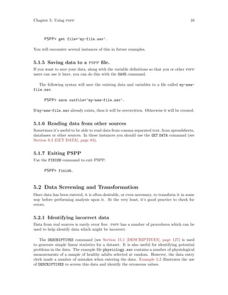 Chapter 5: Using pspp 16
PSPP get file=’my-file.sav’.
You will encounter several instances of this in future examples.
5.1.5 Saving data to a pspp file.
If you want to save your data, along with the variable definitions so that you or other pspp
users can use it later, you can do this with the SAVE command.
The following syntax will save the existing data and variables to a file called my-new-
file.sav.
PSPP save outfile=’my-new-file.sav’.
If my-new-file.sav already exists, then it will be overwritten. Otherwise it will be created.
5.1.6 Reading data from other sources
Sometimes it’s useful to be able to read data from comma separated text, from spreadsheets,
databases or other sources. In these instances you should use the GET DATA command (see
Section 9.4 [GET DATA], page 83).
5.1.7 Exiting PSPP
Use the FINISH command to exit PSPP:
PSPP finish.
5.2 Data Screening and Transformation
Once data has been entered, it is often desirable, or even necessary, to transform it in some
way before performing analysis upon it. At the very least, it’s good practice to check for
errors.
5.2.1 Identifying incorrect data
Data from real sources is rarely error free. pspp has a number of procedures which can be
used to help identify data which might be incorrect.
The DESCRIPTIVES command (see Section 15.1 [DESCRIPTIVES], page 127) is used
to generate simple linear statistics for a dataset. It is also useful for identifying potential
problems in the data. The example file physiology.sav contains a number of physiological
measurements of a sample of healthy adults selected at random. However, the data entry
clerk made a number of mistakes when entering the data. Example 5.2 illustrates the use
of DESCRIPTIVES to screen this data and identify the erroneous values.
 