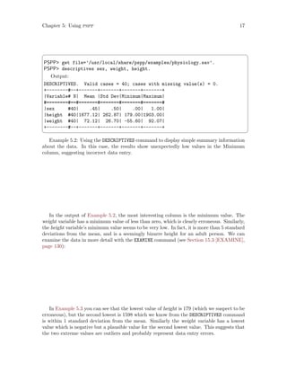 Chapter 5: Using pspp 17
 ¨
PSPP get file=’/usr/local/share/pspp/examples/physiology.sav’.
PSPP descriptives sex, weight, height.
Output:
DESCRIPTIVES. Valid cases = 40; cases with missing value(s) = 0.
+--------#--+-------+-------+-------+-------+
|Variable# N| Mean |Std Dev|Minimum|Maximum|
#========#==#=======#=======#=======#=======#
|sex #40| .45| .50| .00| 1.00|
|height #40|1677.12| 262.87| 179.00|1903.00|
|weight #40| 72.12| 26.70| -55.60| 92.07|
+--------#--+-------+-------+-------+-------+
 ©
Example 5.2: Using the DESCRIPTIVES command to display simple summary information
about the data. In this case, the results show unexpectedly low values in the Minimum
column, suggesting incorrect data entry.
In the output of Example 5.2, the most interesting column is the minimum value. The
weight variable has a minimum value of less than zero, which is clearly erroneous. Similarly,
the height variable’s minimum value seems to be very low. In fact, it is more than 5 standard
deviations from the mean, and is a seemingly bizarre height for an adult person. We can
examine the data in more detail with the EXAMINE command (see Section 15.3 [EXAMINE],
page 130):
In Example 5.3 you can see that the lowest value of height is 179 (which we suspect to be
erroneous), but the second lowest is 1598 which we know from the DESCRIPTIVES command
is within 1 standard deviation from the mean. Similarly the weight variable has a lowest
value which is negative but a plausible value for the second lowest value. This suggests that
the two extreme values are outliers and probably represent data entry errors.
 