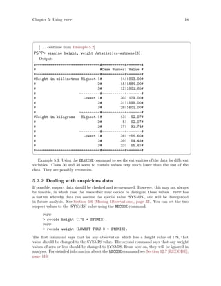 Chapter 5: Using pspp 18
 ¨
[. . . continue from Example 5.2]
PSPP examine height, weight /statistics=extreme(3).
Output:
#===============================#===========#=======#
# #Case Number| Value #
#===============================#===========#=======#
#Height in millimetres Highest 1# 14|1903.00#
# 2# 15|1884.00#
# 3# 12|1801.65#
# ----------#-----------+-------#
# Lowest 1# 30| 179.00#
# 2# 31|1598.00#
# 3# 28|1601.00#
# ----------#-----------+-------#
#Weight in kilograms Highest 1# 13| 92.07#
# 2# 5| 92.07#
# 3# 17| 91.74#
# ----------#-----------+-------#
# Lowest 1# 38| -55.60#
# 2# 39| 54.48#
# 3# 33| 55.45#
#===============================#===========#=======#
 ©
Example 5.3: Using the EXAMINE command to see the extremities of the data for different
variables. Cases 30 and 38 seem to contain values very much lower than the rest of the
data. They are possibly erroneous.
5.2.2 Dealing with suspicious data
If possible, suspect data should be checked and re-measured. However, this may not always
be feasible, in which case the researcher may decide to disregard these values. pspp has
a feature whereby data can assume the special value ‘SYSMIS’, and will be disregarded
in future analysis. See Section 6.6 [Missing Observations], page 32. You can set the two
suspect values to the ‘SYSMIS’ value using the RECODE command.
pspp
 recode height (179 = SYSMIS).
pspp
 recode weight (LOWEST THRU 0 = SYSMIS).
The first command says that for any observation which has a height value of 179, that
value should be changed to the SYSMIS value. The second command says that any weight
values of zero or less should be changed to SYSMIS. From now on, they will be ignored in
analysis. For detailed information about the RECODE command see Section 12.7 [RECODE],
page 116.
 