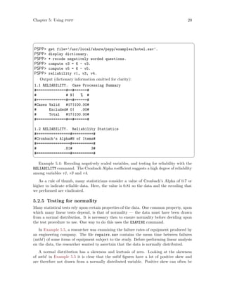 Chapter 5: Using pspp 20
 ¨
PSPP get file=’/usr/local/share/pspp/examples/hotel.sav’.
PSPP display dictionary.
PSPP * recode negatively worded questions.
PSPP compute v3 = 6 - v3.
PSPP compute v5 = 6 - v5.
PSPP reliability v1, v3, v4.
Output (dictionary information omitted for clarity):
1.1 RELIABILITY. Case Processing Summary
#==============#==#======#
# # N| % #
#==============#==#======#
#Cases Valid #17|100.00#
# Excluded# 0| .00#
# Total #17|100.00#
#==============#==#======#
1.2 RELIABILITY. Reliability Statistics
#================#==========#
#Cronbach’s Alpha#N of Items#
#================#==========#
# .81# 3#
#================#==========#
 ©
Example 5.4: Recoding negatively scaled variables, and testing for reliability with the
RELIABILITY command. The Cronbach Alpha coefficient suggests a high degree of reliability
among variables v1, v3 and v4.
As a rule of thumb, many statisticians consider a value of Cronbach’s Alpha of 0.7 or
higher to indicate reliable data. Here, the value is 0.81 so the data and the recoding that
we performed are vindicated.
5.2.5 Testing for normality
Many statistical tests rely upon certain properties of the data. One common property, upon
which many linear tests depend, is that of normality — the data must have been drawn
from a normal distribution. It is necessary then to ensure normality before deciding upon
the test procedure to use. One way to do this uses the EXAMINE command.
In Example 5.5, a researcher was examining the failure rates of equipment produced by
an engineering company. The file repairs.sav contains the mean time between failures
(mtbf ) of some items of equipment subject to the study. Before performing linear analysis
on the data, the researcher wanted to ascertain that the data is normally distributed.
A normal distribution has a skewness and kurtosis of zero. Looking at the skewness
of mtbf in Example 5.5 it is clear that the mtbf figures have a lot of positive skew and
are therefore not drawn from a normally distributed variable. Positive skew can often be
 