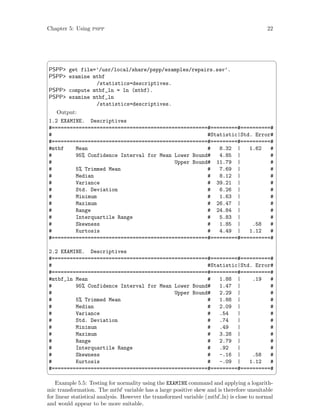 Chapter 5: Using pspp 22
 ¨
PSPP get file=’/usr/local/share/pspp/examples/repairs.sav’.
PSPP examine mtbf
/statistics=descriptives.
PSPP compute mtbf_ln = ln (mtbf).
PSPP examine mtbf_ln
/statistics=descriptives.
Output:
1.2 EXAMINE. Descriptives
#====================================================#=========#==========#
# #Statistic|Std. Error#
#====================================================#=========#==========#
#mtbf Mean # 8.32 | 1.62 #
# 95% Confidence Interval for Mean Lower Bound# 4.85 | #
# Upper Bound# 11.79 | #
# 5% Trimmed Mean # 7.69 | #
# Median # 8.12 | #
# Variance # 39.21 | #
# Std. Deviation # 6.26 | #
# Minimum # 1.63 | #
# Maximum # 26.47 | #
# Range # 24.84 | #
# Interquartile Range # 5.83 | #
# Skewness # 1.85 | .58 #
# Kurtosis # 4.49 | 1.12 #
#====================================================#=========#==========#
2.2 EXAMINE. Descriptives
#====================================================#=========#==========#
# #Statistic|Std. Error#
#====================================================#=========#==========#
#mtbf_ln Mean # 1.88 | .19 #
# 95% Confidence Interval for Mean Lower Bound# 1.47 | #
# Upper Bound# 2.29 | #
# 5% Trimmed Mean # 1.88 | #
# Median # 2.09 | #
# Variance # .54 | #
# Std. Deviation # .74 | #
# Minimum # .49 | #
# Maximum # 3.28 | #
# Range # 2.79 | #
# Interquartile Range # .92 | #
# Skewness # -.16 | .58 #
# Kurtosis # -.09 | 1.12 #
#====================================================#=========#==========#
 ©
Example 5.5: Testing for normality using the EXAMINE command and applying a logarith-
mic transformation. The mtbf variable has a large positive skew and is therefore unsuitable
for linear statistical analysis. However the transformed variable (mtbf ln) is close to normal
and would appear to be more suitable.
 
