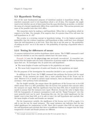 Chapter 5: Using pspp 23
5.3 Hypothesis Testing
One of the most fundamental purposes of statistical analysis is hypothesis testing. Re-
searchers commonly need to test hypotheses about a set of data. For example, she might
want to test whether one set of data comes from the same distribution as another, or whether
the mean of a dataset significantly differs from a particular value. This section presents just
some of the possible tests that pspp offers.
The researcher starts by making a null hypothesis. Often this is a hypothesis which he
suspects to be false. For example, if he suspects that A is greater than B he will state the
null hypothesis as A = B.2
The p-value is a recurring concept in hypothesis testing. It is the highest acceptable
probability that the evidence implying a null hypothesis is false, could have been obtained
when the null hypothesis is in fact true. Note that this is not the same as “the probability
of making an error” nor is it the same as “the probability of rejecting a hypothesis when it
is true”.
5.3.1 Testing for differences of means
A common statistical test involves hypotheses about means. The T-TEST command is used
to find out whether or not two separate subsets have the same mean.
Example 5.6 uses the file physiology.sav previously encountered. A researcher sus-
pected that the heights and core body temperature of persons might be different depending
upon their sex. To investigate this, he posed two null hypotheses:
• The mean heights of males and females in the population are equal.
• The mean body temperature of males and females in the population are equal.
For the purposes of the investigation the researcher decided to use a p-value of 0.05.
In addition to the T-test, the T-TEST command also performs the Levene test for equal
variances. If the variances are equal, then a more powerful form of the T-test can be
used. However if it is unsafe to assume equal variances, then an alternative calculation is
necessary. pspp performs both calculations.
For the height variable, the output shows the significance of the Levene test to be 0.33
which means there is a 33% probability that the Levene test produces this outcome when
the variances are equal. Had the significance been less than 0.05, then it would have been
unsafe to assume that the variances were equal. However, because the value is higher than
0.05 the homogeneity of variances assumption is safe and the “Equal Variances” row (the
more powerful test) can be used. Examining this row, the two tailed significance for the
height t-test is less than 0.05, so it is safe to reject the null hypothesis and conclude that
the mean heights of males and females are unequal.
For the temperature variable, the significance of the Levene test is 0.58 so again, it is
safe to use the row for equal variances. The equal variances row indicates that the two
tailed significance for temperature is 0.20. Since this is greater than 0.05 we must reject
the null hypothesis and conclude that there is insufficient evidence to suggest that the body
temperature of male and female persons are different.
2
This example assumes that it is already proven that B is not greater than A.
 