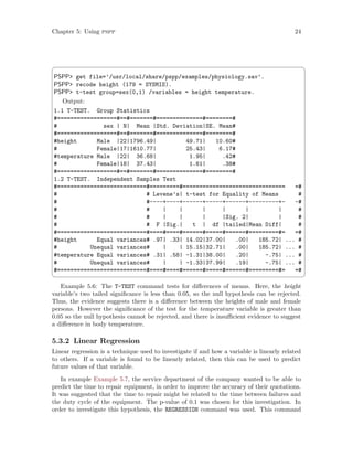 Chapter 5: Using pspp 24
 ¨
PSPP get file=’/usr/local/share/pspp/examples/physiology.sav’.
PSPP recode height (179 = SYSMIS).
PSPP t-test group=sex(0,1) /variables = height temperature.
Output:
1.1 T-TEST. Group Statistics
#==================#==#=======#==============#========#
# sex | N| Mean |Std. Deviation|SE. Mean#
#==================#==#=======#==============#========#
#height Male |22|1796.49| 49.71| 10.60#
# Female|17|1610.77| 25.43| 6.17#
#temperature Male |22| 36.68| 1.95| .42#
# Female|18| 37.43| 1.61| .38#
#==================#==#=======#==============#========#
1.2 T-TEST. Independent Samples Test
#===========================#=========#=============================== =#
# # Levene’s| t-test for Equality of Means #
# #----+----+------+-----+------+---------+- -#
# # | | | | | | #
# # | | | |Sig. 2| | #
# # F |Sig.| t | df |tailed|Mean Diff| #
#===========================#====#====#======#=====#======#=========#= =#
#height Equal variances# .97| .33| 14.02|37.00| .00| 185.72| ... #
# Unequal variances# | | 15.15|32.71| .00| 185.72| ... #
#temperature Equal variances# .31| .58| -1.31|38.00| .20| -.75| ... #
# Unequal variances# | | -1.33|37.99| .19| -.75| ... #
#===========================#====#====#======#=====#======#=========#= =#
 ©
Example 5.6: The T-TEST command tests for differences of means. Here, the height
variable’s two tailed significance is less than 0.05, so the null hypothesis can be rejected.
Thus, the evidence suggests there is a difference between the heights of male and female
persons. However the significance of the test for the temperature variable is greater than
0.05 so the null hypothesis cannot be rejected, and there is insufficient evidence to suggest
a difference in body temperature.
5.3.2 Linear Regression
Linear regression is a technique used to investigate if and how a variable is linearly related
to others. If a variable is found to be linearly related, then this can be used to predict
future values of that variable.
In example Example 5.7, the service department of the company wanted to be able to
predict the time to repair equipment, in order to improve the accuracy of their quotations.
It was suggested that the time to repair might be related to the time between failures and
the duty cycle of the equipment. The p-value of 0.1 was chosen for this investigation. In
order to investigate this hypothesis, the REGRESSION command was used. This command
 
