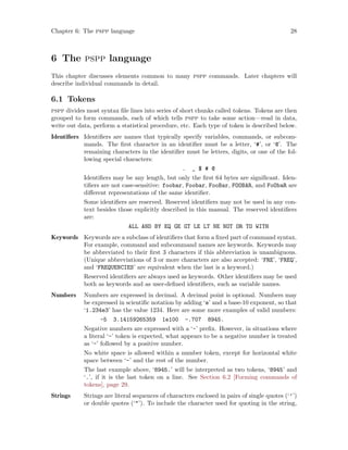 Chapter 6: The pspp language 28
6 The pspp language
This chapter discusses elements common to many pspp commands. Later chapters will
describe individual commands in detail.
6.1 Tokens
pspp divides most syntax file lines into series of short chunks called tokens. Tokens are then
grouped to form commands, each of which tells pspp to take some action—read in data,
write out data, perform a statistical procedure, etc. Each type of token is described below.
Identifiers Identifiers are names that typically specify variables, commands, or subcom-
mands. The first character in an identifier must be a letter, ‘#’, or ‘@’. The
remaining characters in the identifier must be letters, digits, or one of the fol-
lowing special characters:
. _ $ # @
Identifiers may be any length, but only the first 64 bytes are significant. Iden-
tifiers are not case-sensitive: foobar, Foobar, FooBar, FOOBAR, and FoObaR are
different representations of the same identifier.
Some identifiers are reserved. Reserved identifiers may not be used in any con-
text besides those explicitly described in this manual. The reserved identifiers
are:
ALL AND BY EQ GE GT LE LT NE NOT OR TO WITH
Keywords Keywords are a subclass of identifiers that form a fixed part of command syntax.
For example, command and subcommand names are keywords. Keywords may
be abbreviated to their first 3 characters if this abbreviation is unambiguous.
(Unique abbreviations of 3 or more characters are also accepted: ‘FRE’, ‘FREQ’,
and ‘FREQUENCIES’ are equivalent when the last is a keyword.)
Reserved identifiers are always used as keywords. Other identifiers may be used
both as keywords and as user-defined identifiers, such as variable names.
Numbers Numbers are expressed in decimal. A decimal point is optional. Numbers may
be expressed in scientific notation by adding ‘e’ and a base-10 exponent, so that
‘1.234e3’ has the value 1234. Here are some more examples of valid numbers:
-5 3.14159265359 1e100 -.707 8945.
Negative numbers are expressed with a ‘-’ prefix. However, in situations where
a literal ‘-’ token is expected, what appears to be a negative number is treated
as ‘-’ followed by a positive number.
No white space is allowed within a number token, except for horizontal white
space between ‘-’ and the rest of the number.
The last example above, ‘8945.’ will be interpreted as two tokens, ‘8945’ and
‘.’, if it is the last token on a line. See Section 6.2 [Forming commands of
tokens], page 29.
Strings Strings are literal sequences of characters enclosed in pairs of single quotes (‘’’)
or double quotes (‘’). To include the character used for quoting in the string,
 